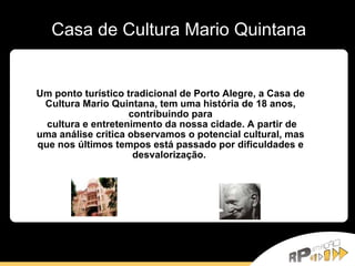 Casa de Cultura Mario Quintana Um ponto   turístico tradicional de Porto Alegre, a Casa de Cultura Mario Quintana, tem uma história de 18 anos, contribuindo para cultura e entretenimento da nossa cidade. A partir de uma análise critica observamos o potencial cultural, mas que nos últimos tempos está passado por dificuldades e desvalorização.  
