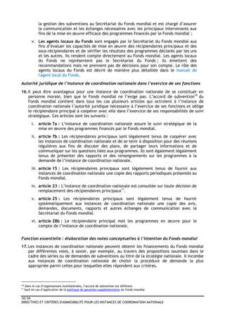 10/34
DIRECTIVES ET CRITÈRES D'ADMISSIBILITÉ POUR LES INSTANCES DE COORDINATION NATIONALE
la gestion des subventions au Secrétariat du Fonds mondial et est chargé d’assurer
la communication et les échanges nécessaires avec les principaux intervenants aux
fins de la mise en œuvre efficace des programmes financés par le Fonds mondial ;
v. Les agents locaux du Fonds sont engagés par le Secrétariat du Fonds mondial aux
fins d’évaluer les capacités de mise en œuvre des récipiendaires principaux et des
sous-récipiendaires et de vérifier les résultats des programmes déclarés par les uns
et les autres. Ils rendent compte directement au Fonds mondial. Les agents locaux
du Fonds ne représentent pas le Secrétariat du Fonds ; ils émettent des
recommandations mais ne prennent pas de décisions pour son compte. Le rôle des
agents locaux du Fonds est décrit de manière plus détaillée dans le manuel de
l'agent local du Fonds.
Autorité juridique de l’instance de coordination nationale dans l’exercice de ses fonctions
16.Il peut être avantageux pour une instance de coordination nationale de se constituer en
personne morale, bien que le Fonds mondial ne l’exige pas. L’accord de subvention10
du
Fonds mondial contient dans tous les cas plusieurs articles qui octroient à l’instance de
coordination nationale l’autorité juridique nécessaire à l’exercice de ses fonctions et oblige
le récipiendaire principal à coopérer avec elle dans l’exercice de ses responsabilités de suivi
stratégique. Ces articles sont les suivants :
i. article 7a : L’instance de coordination nationale assure le suivi stratégique de la
mise en œuvre des programmes financés par le Fonds mondial.
ii. article 7b : Les récipiendaires principaux sont légalement tenus de coopérer avec
les instances de coordination nationale et de se tenir à disposition pour des réunions
régulières aux fins de discuter des plans, de partager leurs informations et de
communiquer sur les questions liées aux programmes. Ils sont également légalement
tenus de présenter des rapports et des renseignements sur les programmes à la
demande de l’instance de coordination nationale.
iii. article 15 : Les récipiendaires principaux sont légalement tenus de fournir aux
instances de coordination nationale une copie des rapports périodiques présentés au
Fonds mondial.
iv. article 23 : L’instance de coordination nationale est consultée sur toute décision de
remplacement des récipiendaires principaux11
.
v. article 25 : Les récipiendaires principaux sont légalement tenus de fournir
systématiquement aux instances de coordination nationale une copie des avis,
demandes, documents, rapports et autres échanges de communication avec le
Secrétariat du Fonds mondial.
vi. article 28b : Le récipiendaire principal met les programmes en œuvre pour le
compte de l’instance de coordination nationale.
Fonction essentielle : élaboration des notes conceptuelles à l'intention du Fonds mondial
17.Les instances de coordination nationale peuvent obtenir les financements du Fonds mondial
par différentes voies, à savoir, par exemple, au travers des propositions soumises dans le
cadre des séries ou de demandes de subventions au titre de la stratégie nationale. Il incombe
aux instances de coordination nationale de choisir la procédure de demande la plus
appropriée parmi celles pour lesquelles elles répondent aux critères.
10 Dans le cas d’organisations multilatérales, l’accord de subvention est différent.
11
Sauf en cas d’application de la politique de garanties supplémentaires du Fonds mondial