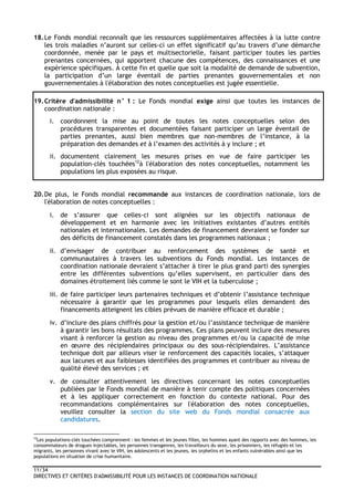11/34
DIRECTIVES ET CRITÈRES D'ADMISSIBILITÉ POUR LES INSTANCES DE COORDINATION NATIONALE
18.Le Fonds mondial reconnaît que les ressources supplémentaires affectées à la lutte contre
les trois maladies n’auront sur celles-ci un effet significatif qu’au travers d’une démarche
coordonnée, menée par le pays et multisectorielle, faisant participer toutes les parties
prenantes concernées, qui apportent chacune des compétences, des connaissances et une
expérience spécifiques. À cette fin et quelle que soit la modalité de demande de subvention,
la participation d’un large éventail de parties prenantes gouvernementales et non
gouvernementales à l'élaboration des notes conceptuelles est jugée essentielle.
19.Critère d'admissibilité n° 1 : Le Fonds mondial exige ainsi que toutes les instances de
coordination nationale :
i. coordonnent la mise au point de toutes les notes conceptuelles selon des
procédures transparentes et documentées faisant participer un large éventail de
parties prenantes, aussi bien membres que non-membres de l’instance, à la
préparation des demandes et à l’examen des activités à y inclure ; et
ii. documentent clairement les mesures prises en vue de faire participer les
population-clés touchées12
à l'élaboration des notes conceptuelles, notamment les
populations les plus exposées au risque.
20.De plus, le Fonds mondial recommande aux instances de coordination nationale, lors de
l'élaboration de notes conceptuelles :
i. de s’assurer que celles-ci sont alignées sur les objectifs nationaux de
développement et en harmonie avec les initiatives existantes d’autres entités
nationales et internationales. Les demandes de financement devraient se fonder sur
des déficits de financement constatés dans les programmes nationaux ;
ii. d’envisager de contribuer au renforcement des systèmes de santé et
communautaires à travers les subventions du Fonds mondial. Les instances de
coordination nationale devraient s’attacher à tirer le plus grand parti des synergies
entre les différentes subventions qu’elles supervisent, en particulier dans des
domaines étroitement liés comme le sont le VIH et la tuberculose ;
iii. de faire participer leurs partenaires techniques et d’obtenir l’assistance technique
nécessaire à garantir que les programmes pour lesquels elles demandent des
financements atteignent les cibles prévues de manière efficace et durable ;
iv. d’inclure des plans chiffrés pour la gestion et/ou l’assistance technique de manière
à garantir les bons résultats des programmes. Ces plans peuvent inclure des mesures
visant à renforcer la gestion au niveau des programmes et/ou la capacité de mise
en œuvre des récipiendaires principaux ou des sous-récipiendaires. L’assistance
technique doit par ailleurs viser le renforcement des capacités locales, s’attaquer
aux lacunes et aux faiblesses identifiées des programmes et contribuer au niveau de
qualité élevé des services ; et
v. de consulter attentivement les directives concernant les notes conceptuelles
publiées par le Fonds mondial de manière à tenir compte des politiques concernées
et à les appliquer correctement en fonction du contexte national. Pour des
recommandations complémentaires sur l'élaboration des notes conceptuelles,
veuillez consulter la section du site web du Fonds mondial consacrée aux
candidatures.
12
Les populations-clés touchées comprennent : les femmes et les jeunes filles, les hommes ayant des rapports avec des hommes, les
consommateurs de drogues injectables, les personnes transgenres, les travailleurs du sexe, les prisonniers, les réfugiés et les
migrants, les personnes vivant avec le VIH, les adolescents et les jeunes, les orphelins et les enfants vulnérables ainsi que les
populations en situation de crise humanitaire.