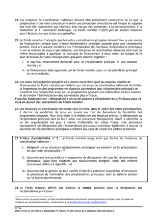 12/34
DIRECTIVES ET CRITÈRES D'ADMISSIBILITÉ POUR LES INSTANCES DE COORDINATION NATIONALE
21.Les instances de coordination nationale doivent être pleinement conscientes de ce que la
préparation d’une note conceptuelle selon une procédure consultative est longue et suppose
des frais liés notamment aux réunions avec les parties prenantes, à la communication, à la
traduction et à l’assistance technique. Le Fonds mondial n’offre pas de soutien financier
pour l'élaboration des notes conceptuelles.
22.Le Fonds mondial n’accepte que les notes conceptuelles groupées donnant lieu à une source
de financement unique pour chaque récipiendaire principal proposé pour une composante
donnée. Cela n’a aucune incidence sur l’introduction de nouveaux récipiendaires principaux
ni sur le nombre de ceux-ci par maladie. Les instances de coordination nationale sont tout de
même encouragées à appliquer la politique de financement à deux voies. Le budget et le
plan de travail de notes conceptuelles groupées doivent englober :
i. le nouveau financement demandé pour un récipiendaire principal et une maladie
donnés ; et
ii. le financement déjà approuvé par le Fonds mondial pour ce récipiendaire principal
et cette maladie.
23.Les notes conceptuelles groupées et d’autres caractéristiques du nouveau modèle de
financement du Fonds mondial permettent aux instances de coordination nationale de limiter
la fragmentation des programmes en plusieurs subventions (par récipiendaire principal) de
maintenir une perspective axée sur les programmes pendant leur élaboration et leur examen
et de rendre l’administration des subventions plus efficace.
Fonction fondamentale : désignation d’un ou de plusieurs récipiendaires principaux pour la
mise en œuvre des subventions du Fonds mondial
24.Les instances de coordination nationale sont invitées, dans le cadre des notes conceptuelles,
à décrire les modalités de mise en œuvre aux fins de démontrer la faisabilité des
programmes proposés. Pour contribuer à la réalisation des résultats prévus, la désignation du
récipiendaire principal doit se faire selon une procédure transparente visant à identifier la
ou les organisations les plus à même d’atteindre les cibles fixées. Une procédure
transparente de désignation des récipiendaires principaux contribue également à assurer la
sélection de récipiendaires principaux crédibles aux yeux de toutes les parties prenantes.
25.Critère d'admissibilité n° 2 : Le Fonds mondial exige ainsi que toutes les instances de
coordination nationale :
i. désignent un ou plusieurs récipiendaires principaux au moment de la présentation
de leur note conceptuelle ; 13
ii. documentent une procédure transparente de désignation de tous les récipiendaires
principaux, aussi bien existants que nouvellement désignés, selon des critères
clairement définis et objectifs ; et
iii. documentent la gestion de tout conflit d’intérêts potentiel susceptible d’influencer
la procédure de nomination des récipiendaires principaux (voir la sixième section
sur la bonne gouvernance).
26.Le Fonds mondial définit par ailleurs la norme suivante pour la désignation des
récipiendaires principaux :
13
Dans certains cas exceptionnels, le Fonds mondial sélectionne directement les récipiendaires principaux pour le compte de
l’instance de coordination nationale, conformément à sa politique de garanties supplémentaires.