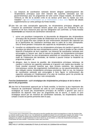 13/34
DIRECTIVES ET CRITÈRES D'ADMISSIBILITÉ POUR LES INSTANCES DE COORDINATION NATIONALE
i. Les instances de coordination nationale doivent désigner systématiquement des
récipiendaires principaux aussi bien relevant des autorités nationales que non
gouvernementaux pour les programmes de lutte contre chaque maladie, de manière à
renforcer le rôle de la société civile et du secteur privé dans la riposte aux trois
maladies14
. La note d’information sur le financement à deux voies fournit des détails
supplémentaires sur cette politique du Fonds mondial.
27.Une fois une note conceptuelle approuvée, les récipiendaires principaux désignés par
l’instance de coordination nationale doivent passer avec succès une évaluation de leurs
systèmes et de leurs ressources pour que leur désignation soit confirmée. Le Fonds mondial
recommande aux instances de coordination nationale de :
i. suivre une procédure transparente et documentée de désignation des récipiendaires
principaux dès les premiers stades de l'élaboration de la note conceptuelle, de manière
à ce qu’il puisse être tenu compte de tout renforcement nécessaire des capacités lors
de la planification de l’assistance technique dans le cadre de la note conceptuelle.
Cela se ferait pendant l’évaluation des capacités du récipiendaire principal ;
ii. travailler en collaboration avec les récipiendaires principaux de manière à garantir une
procédure de sélection des sous-récipiendaires ouverte, juste et fondée sur des critères
objectifs d’évaluation de leurs capacités. Les instances de coordination nationale sont
encouragées à s’assurer que, dans la mesure du possible, les récipiendaires principaux
désignés identifient les sous-récipiendaires potentiels en consultation avec elles et au
stade de l’élaboration des demandes, de manière à pouvoir évaluer la faisabilité du
programme proposé ; et
iii. désigner, dans la mesure du possible, des récipiendaires principaux nationaux, de
manière à renforcer les capacités nationales et à garantir une riposte plus durable. Le
Fonds mondial reconnaît toutefois que, dans certains contextes, des organismes
internationaux comme des organisations multilatérales ou non gouvernementales sont
plus indiqués comme récipiendaires principaux provisoires. Dans ce cas, les instances
de coordination nationale sont encouragées à faire figurer le renforcement des
capacités nationales et l’établissement d’un plan de transition parmi les priorités de
programme présentées dans leur note conceptuelle.
Fonction fondamentale : suivi stratégique des récipiendaires principaux et de la mise en
œuvre des programmes
28.Une fois le financement approuvé par le Fonds mondial, la fonction la plus importante des
instances de coordination nationale est celle du suivi stratégique. Elles assurent le suivi
stratégique du travail des récipiendaires principaux de manière à garantir que ceux-ci
atteindront les objectifs fixés pour les programmes mis en œuvre. À travers le suivi
stratégique assuré par les instances de coordination nationale, les récipiendaires rendent
compte à toutes les parties prenantes dans le pays.
14
Il est reconnu que le financement à deux voies peut ne pas être possible dans toutes les propositions en raison de situations liées
au contexte actuel du pays. Dans ce cas, il est demandé aux candidats de résumer le ou les motifs pour lesquels cette option n’a pas
été retenue et d’exposer de quelles autres manières leur proposition prévoit d’assurer la participation à la fois des autorités
publiques et du secteur non gouvernemental à la mise en œuvre et, le cas échéant, au niveau des récipiendaires principaux. Note
d’information du Fonds mondial : Financement à deux voies (mai 2010).