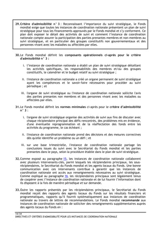 14/34
DIRECTIVES ET CRITÈRES D'ADMISSIBILITÉ POUR LES INSTANCES DE COORDINATION NATIONALE
29.Critère d'admissibilité n° 3 : Reconnaissant l’importance du suivi stratégique, le Fonds
mondial exige que toutes les instances de coordination nationale présentent un plan de suivi
stratégique pour tous les financements approuvés par le Fonds mondial et s’y conforment. Ce
plan doit exposer le détail des activités de suivi et comment l’instance de coordination
nationale compte assurer la participation des parties prenantes membres et non-membres au
suivi stratégique, et en particulier des groupes constitutifs non gouvernementaux et des
personnes vivant avec les maladies ou affectées par elles.
30.Le Fonds mondial définit les composants opérationnels ci-après pour le critère
d'admissibilité n° 3 :
i. l’instance de coordination nationale a établi un plan de suivi stratégique détaillant
les activités spécifiques, les responsabilités des membres et/ou des groupes
constitutifs, le calendrier et le budget relatif au suivi stratégique ;
ii. l'instance de coordination nationale a créé un organe permanent de suivi stratégique
ayant les compétences et le savoir-faire nécessaires pour procéder au suivi
périodique ; et
iii. l'organe de suivi stratégique ou l'instance de coordination nationale sollicite l'avis
des parties prenantes non membres et des personnes vivant avec les maladies ou
affectées par elles.
31.Le Fonds mondial définit les normes minimales ci-après pour le critère d’admissibilité
n° 3 :
i. l'organe de suivi stratégique organise des activités de suivi aux fins de discuter avec
chaque récipiendaire principal des défis rencontrés, des problèmes mis en évidence,
d'une éventuelle reprogrammation et de la réaffectation des fonds entre les
activités du programme, le cas échéant ;
ii. l'instance de coordination nationale prend des décisions et des mesures correctives
dès qu'elle identifie un problème ou un défi ; et
iii. sur une base trimestrielle, l'instance de coordination nationale partage les
conclusions issues du suivi avec le Secrétariat du Fonds mondial et les parties
prenantes dans le pays, selon la procédure établie dans le plan de suivi stratégique.
32.Comme exposé au paragraphe 15, les instances de coordination nationale collaborent
avec plusieurs intervenants-clés, parmi lesquels les récipiendaires principaux, les sous-
récipiendaires, le Secrétariat du Fonds mondial et les agents locaux du Fonds. Une bonne
communication avec ces intervenants contribue à garantir que les instances de
coordination nationale ont accès aux renseignements nécessaires au suivi stratégique.
Comme expliqué au paragraphe 16, les récipiendaires principaux sont légalement tenus
de coopérer avec l’instance de coordination nationale et de lui fournir l’information dont
ils disposent à la fois de manière périodique et sur demande.
33.Outre les rapports présentés par les récipiendaires principaux, le Secrétariat du Fonds
mondial reçoit des rapports des agents locaux du Fonds sur les résultats financiers et
programmatiques, rapports qu’il fournit systématiquement aux instances de coordination
nationale au travers de lettres de recommandations. Le Fonds mondial recommande aux
instances de coordination nationale de solliciter des renseignements supplémentaires auprès
des agents locaux du Fonds en :