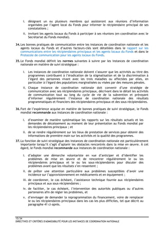 15/34
DIRECTIVES ET CRITÈRES D'ADMISSIBILITÉ POUR LES INSTANCES DE COORDINATION NATIONALE
i. désignant un ou plusieurs membres qui assisteront aux réunions d’information
organisées par l’agent local du Fonds pour informer le récipiendaire principal de ses
constatations ;
ii. invitant les agents locaux du Fonds à participer à ses réunions (en coordination avec le
Secrétariat du Fonds mondial).
34.Les bonnes pratiques de communication entre les instances de coordination nationale et les
agents locaux du Fonds et d’autres facteurs-clés sont détaillées dans le rapport sur les
communications entre les récipiendaires principaux et les agents locaux du Fonds et dans le
Protocole de communication pour les agents locaux du Fonds.
35.Le Fonds mondial définit les normes suivantes à suivre par les instances de coordination
nationale en matière de suivi stratégique :
i. Les instances de coordination nationale doivent s’assurer que les activités au titre des
programmes contribuent à l’éradication de la stigmatisation et de la discrimination à
l’égard des personnes vivant avec les trois maladies ou affectées par elles, en
particulier à l’égard des populations marginalisées ou visées par des mesures pénales.
ii. Chaque instance de coordination nationale doit convenir d’une stratégie de
communication avec ses récipiendaires principaux, décrivant dans le détail les activités
de communication tout au long du cycle de vie de la subvention et prévoyant
d’informer régulièrement l’instance de coordination nationale des résultats
programmatiques et financiers des récipiendaires principaux et des sous-récipiendaires.
36.Fort de l’expérience acquise en matière de bonnes pratiques de suivi stratégique, le Fonds
mondial recommande aux instances de coordination nationale :
i. d’examiner de manière systématique les rapports sur les résultats actuels et les
demandes de décaissement au moment de leur présentation au Fonds mondial par
les récipiendaires principaux ; et
ii. de se rendre régulièrement sur les lieux de prestation de services pour obtenir des
informations de première main sur les activités et la qualité des programmes.
37.La fonction de suivi stratégique des instances de coordination nationale est particulièrement
importante lorsqu’il s’agit d’aplanir les obstacles rencontrés dans la mise en œuvre. À cet
égard, le Fonds mondial recommande aux instances de coordination nationale :
i. d’adopter une démarche volontariste en vue d’anticiper et d’identifier les
problèmes de mise en œuvre et de rencontrer régulièrement le ou les
récipiendaires principaux et le ou les sous-récipiendaires pour discuter des
problèmes avant que les résultats s’en ressentent ;
ii. de prêter une attention particulière aux problèmes susceptibles d’avoir une
incidence sur l’approvisionnement en médicaments et en équipement ;
iii. de coordonner, le cas échéant, l’assistance technique fournie aux récipiendaires
principaux et aux sous-récipiendaires ;
iv. de faciliter, le cas échéant, l’intervention des autorités publiques ou d’autres
partenaires afin de régler les problèmes, et
v. d’envisager de demander la reprogrammation du financement, voire de remplacer
le ou les récipiendaires principaux dans les cas les plus difficiles, tel que décrit au
paragraphe 41 ci-après.