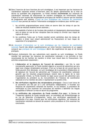 16/34
DIRECTIVES ET CRITÈRES D'ADMISSIBILITÉ POUR LES INSTANCES DE COORDINATION NATIONALE
38.Dans l’exercice de leurs fonctions de suivi stratégique, il est important que les instances de
coordination nationale évitent d’intervenir dans les détails opérationnels de la mise en
œuvre au quotidien des programmes. Le Fonds mondial recommande aux instances de
coordination nationale de sélectionner de manière stratégique les informations faisant
l’objet d’un suivi auprès des récipiendaires principaux de manière à assurer que les résultats
du programme sont atteints. L’outil de suivi stratégique des instances de coordination
nationale leur permet de mettre l’information stratégique en évidence pour vérifier que :
i. les activités programmatiques seront mises en œuvre dans les temps et que les
cibles de résultats établies seront atteintes ;
ii. les modalités d’achat et de livraison des produits et équipements pharmaceutiques
sont en place en vue de leur réception dans les temps et d’éviter tout risque de
rupture de stock ;
iii. les conditions fixées par le Fonds mondial seront satisfaites dans les temps de
manière à éviter tout retard administratif du financement et tout risque de
suspension d’un programme.
39.Un document d’orientation sur le suivi stratégique par les instances de coordination
nationale fournit des détails supplémentaires sur cette fonction importante et un rapport
consacré aux pratiques de suivi stratégique décrit des expériences de pays et de bonnes
pratiques.
40.Plusieurs événements liés aux subventions sont associés au suivi stratégique. Le Fonds
mondial fait participer les instances de coordination nationale à ces activités et leur
recommande de les faciliter de manière à éviter tout retard dans le financement. Ces
activités comprennent notamment :
i. L'élaboration et la signature de l’accord de subvention : une fois la note
conceptuelle approuvée, le Fonds mondial négocie un accord de subvention qui sera
signé avec chaque récipiendaire principal. C’est sur la base de cet accord que les
fonds peuvent être décaissés. Le suivi stratégique de la procédure d'élaboration et
de signature de l’accord de subvention par l’instance de coordination nationale
garantit que les résultats programmatiques restent dans la lignée de la note
conceptuelle initiale. Le Fonds mondial ne signe aucun accord de subvention sans
l’approbation du président ou du vice-président de l’instance de coordination
nationale et d’un membre de celle-ci représentant la société civile.
ii. Des vérifications régulières des récipiendaires principaux : Ceux-ci sont tenus de
se soumettre une fois par an à une vérification indépendante. Il incombe aux
instances de coordination nationale de faciliter, le cas échéant, la procédure de
vérification et d’en examiner les conclusions de manière à identifier les risques
susceptibles d’affecter la mise en œuvre du programme.
iii. La vérification des subventions du Fonds mondial d’un pays : le Bureau de
l’Inspecteur général du Fonds mondial peut, en procédant par échantillonnage ou
en cas de détection d’irrégularités, lancer une vérification approfondie du
portefeuille d’un pays. Comme pour les vérifications régulières, les instances de
coordination nationale se doivent de soutenir cette procédure et d’en examiner les
conclusions.