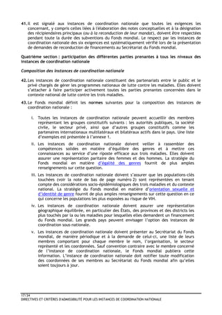 17/34
DIRECTIVES ET CRITÈRES D'ADMISSIBILITÉ POUR LES INSTANCES DE COORDINATION NATIONALE
41.Il est signalé aux instances de coordination nationale que toutes les exigences les
concernant, y compris celles liées à l'élaboration des notes conceptuelles et à la désignation
des récipiendaires principaux (ou à la reconduction de leur mandat), doivent être respectées
pendant toute la durée des subventions du Fonds mondial. Le respect par les instances de
coordination nationale des six exigences est systématiquement vérifié lors de la présentation
de demandes de reconduction de financements au Secrétariat du Fonds mondial.
Quatrième section : participation des différentes parties prenantes à tous les niveaux des
instances de coordination nationale
Composition des instances de coordination nationale
42.Les instances de coordination nationale constituent des partenariats entre le public et le
privé chargés de gérer les programmes nationaux de lutte contre les maladies. Elles doivent
s’attacher à faire participer activement toutes les parties prenantes concernées dans le
contexte national de lutte contre les trois maladies.
43.Le Fonds mondial définit les normes suivantes pour la composition des instances de
coordination nationale :
i. Toutes les instances de coordination nationale peuvent accueillir des membres
représentant les groupes constitutifs suivants : les autorités publiques, la société
civile, le secteur privé, ainsi que d’autres groupes constitutifs comme les
partenaires internationaux multilatéraux et bilatéraux actifs dans le pays. Une liste
d’exemples est présentée à l’annexe 1.
ii. Les instances de coordination nationale doivent veiller à rassembler des
compétences solides en matière d’équilibre des genres et à mettre ces
connaissances au service d’une riposte efficace aux trois maladies. Elles doivent
assurer une représentation paritaire des femmes et des hommes. La stratégie du
Fonds mondial en matière d’égalité des genres fournit de plus amples
renseignements sur cette question.
iii. Les instances de coordination nationale doivent s’assurer que les populations-clés
touchées (voir la note de bas de page numéro 2) sont représentées en tenant
compte des considérations socio-épidémiologiques des trois maladies et du contexte
national. La stratégie du Fonds mondial en matière d’orientation sexuelle et
d’identité de genre fournit de plus amples renseignements sur cette question en ce
qui concerne les populations les plus exposées au risque de VIH.
iv. Les instances de coordination nationale doivent assurer une représentation
géographique équilibrée, en particulier des États, des provinces et des districts les
plus touchés par la ou les maladies pour lesquelles elles demandent un financement
du Fonds mondial. Les grands pays peuvent envisager l’option des instances de
coordination sous-nationale.
v. Les instances de coordination nationale doivent présenter au Secrétariat du Fonds
mondial, de manière périodique et à la demande de celui-ci, une liste de leurs
membres comportant pour chaque membre le nom, l’organisation, le secteur
représenté et les coordonnées. Sauf convention contraire avec le membre concerné
de l’instance de coordination nationale, le Fonds mondial publiera cette
information. L’instance de coordination nationale doit notifier toute modification
des coordonnées de ses membres au Secrétariat du Fonds mondial afin qu’elles
soient toujours à jour.