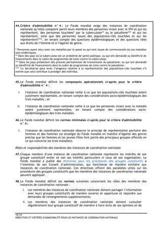 18/34
DIRECTIVES ET CRITÈRES D'ADMISSIBILITÉ POUR LES INSTANCES DE COORDINATION NATIONALE
44.Critère d'admissibilité n° 4 : Le Fonds mondial exige des instances de coordination
nationale qu’elles comptent parmi leurs membres des personnes vivant avec le VIH et qui les
représentent, des personnes touchées* par la tuberculose** ou le paludisme*** et qui les
représentent, ainsi que des personnes issues des populations-clés touchées et qui les
représentent****, en tenant compte des questions épidémiologiques et des questions liées
aux droits de l’homme et à l’égalité de genre.
* Personnes ayant vécu avec ces maladies par le passé ou qui sont issues de communautés où ces maladies
sont endémiques.
** Dans des pays où la tuberculose est un problème de santé publique, ou qui ont demandé ou bénéficié de
financements dans le cadre de programmes de lutte contre la tuberculose.
*** Dans les pays présentant des preuves permanentes de transmission du paludisme, ou qui ont demandé
ou bénéficié de financements dans le cadre de programmes de lutte contre le paludisme.
**** Le Secrétariat peut lever l’exigence relative à la représentation des populations-clés touchées s’il
estime que cela contribue à protéger des individus.
45.Le Fonds mondial définit les composants opérationnels ci-après pour le critère
d'admissibilité n° 4 :
i. l'instance de coordination nationale veille à ce que les populations-clés touchées soient
justement représentées, en tenant compte des considérations socio-épidémiologiques des
trois maladies ; et
ii. l'instance de coordination nationale veille à ce que les personnes vivant avec la maladie
soient justement représentées, en tenant compte des considérations socio-
épidémiologiques des trois maladies.
46.Le Fonds mondial définit les normes minimales ci-après pour le critère d'admissibilité
n° 4 :
i. l'instance de coordination nationale observe le principe de représentation paritaire des
femmes et des hommes (la stratégie du Fonds mondial en matière d’égalité des genres
précise que les femmes et les jeunes filles font partie des principaux groupes affectés en
ce qui concerne les trois maladies).
Rôles et responsabilités des membres des instances de coordination nationale
47.Chaque membre d’une instance de coordination nationale représente les intérêts de son
groupe constitutif entier et non ses intérêts particuliers ni ceux de son organisation. Le
Fonds mondial a publié des directives pour les procédures des groupes constitutifs à
l’intention de son Conseil d’administration, qui fonctionne de manière similaire aux
instances de coordination nationale. Ces directives offrent des parallèles utiles sur les
procédures des groupes constitutifs que les membres des instances de coordination nationale
peuvent appliquer.
48.Le Fonds mondial définit les normes suivantes concernant les rôles des membres des
instances de coordination nationale :
i. Les membres des instances de coordination nationale doivent partager l’information
avec leurs groupes constitutifs de manière ouverte et opportune et répondre aux
demandes de renseignements supplémentaires.
ii. Les membres des instances de coordination nationale doivent consulter
régulièrement leur groupe constitutif de manière à faire écho de ses opinions et de