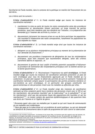 2/34
DIRECTIVES ET CRITÈRES D'ADMISSIBILITÉ POUR LES INSTANCES DE COORDINATION NATIONALE
Secrétariat du Fonds mondial, dans le contexte de la politique en matière de financement de ces
dernières.
Les critères sont les suivants :
Critère d'admissibilité n° 1 : le Fonds mondial exige que toutes les instances de
coordination nationale :
i. coordonnent la mise au point de toutes les notes conceptuelles selon des procédures
transparentes et documentées faisant participer un large éventail de parties
prenantes, aussi bien membres que non-membres de l’instance, à la préparation des
demandes et à l’examen des activités à y inclure ; et
ii. documentent clairement les mesures prises en vue de faire participer les population-
clés touchées3
à l'élaboration des notes conceptuelles, notamment les populations les
plus exposées au risque.
Critère d'admissibilité n° 2 : Le Fonds mondial exige ainsi que toutes les instances de
coordination nationale :
i. désignent un ou plusieurs récipiendaires principaux au moment de la présentation de
leur demande de financement ; 4
ii. documentent une procédure transparente de désignation de tous les récipiendaires
principaux, aussi bien existants que nouvellement désignés, selon des critères
clairement définis et objectifs ; et
iii. documentent la gestion de tout conflit d’intérêts potentiel susceptible d’influencer
la procédure de nomination des récipiendaires principaux (voir la sixième section sur
la bonne gouvernance).
Critère d'admissibilité n° 3 : Reconnaissant l’importance du suivi stratégique, le Fonds
mondial exige que toutes les instances de coordination nationale présentent un plan de
suivi stratégique pour tous les financements approuvés par le Fonds mondial et s’y
conforment. Ce plan doit exposer le détail des activités de suivi et comment l’instance de
coordination nationale compte assurer la participation des parties prenantes membres et
non-membres au suivi stratégique, et en particulier des groupes constitutifs non
gouvernementaux et des personnes vivant avec les maladies ou affectées par elles.
Critère d'admissibilité n° 4 : Le Fonds mondial exige des instances de coordination
nationale qu’elles comptent parmi leurs membres des personnes vivant avec le VIH et qui
les représentent, des personnes touchées* par la tuberculose** ou le paludisme*** et qui
les représentent, ainsi que des personnes issues des populations-clés touchées et qui les
représentent****, en tenant compte des questions épidémiologiques et des questions liées
aux droits de l’homme et à l’égalité de genre.
* Personnes ayant vécu avec ces maladies par le passé ou qui sont issues de communautés
où ces maladies sont endémiques.
** Dans des pays où la tuberculose est un problème de santé publique, ou qui ont demandé
ou bénéficié de financements dans le cadre de programmes de lutte contre la tuberculose.
3
Les populations-clés touchées comprennent : les femmes et les jeunes filles, les hommes ayant des rapports avec des hommes, les
consommateurs de drogues injectables, les personnes transgenres, les travailleurs du sexe, les prisonniers, les réfugiés et les
migrants, les personnes vivant avec le VIH, les adolescents et les jeunes, les orphelins et les enfants vulnérables ainsi que les
populations en situation de crise humanitaire.
4
Dans certains cas exceptionnels, le Fonds mondial choisit directement les récipiendaires principaux pour le compte de l’instance de
coordination nationale, conformément à sa politique de garanties supplémentaires.