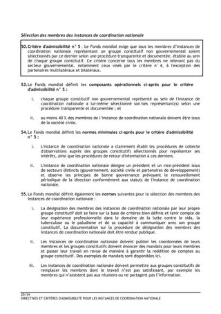 20/34
DIRECTIVES ET CRITÈRES D'ADMISSIBILITÉ POUR LES INSTANCES DE COORDINATION NATIONALE
Sélection des membres des instances de coordination nationale
50.Critère d'admissibilité n° 5 : Le Fonds mondial exige que tous les membres d’instances de
coordination nationale représentant un groupe constitutif non gouvernemental soient
sélectionnés par ce dernier selon une procédure transparente et documentée, établie au sein
de chaque groupe constitutif. Ce critère concerne tous les membres ne relevant pas du
secteur gouvernemental, notamment ceux visés par le critère n° 4, à l'exception des
partenaires multilatéraux et bilatéraux.
53.Le Fonds mondial définit les composants opérationnels ci-après pour le critère
d'admissibilité n° 5 :
i. chaque groupe constitutif non gouvernemental représenté au sein de l'instance de
coordination nationale a lui-même sélectionné son/ses représentant(s) selon une
procédure transparente et documentée ; et
ii. au moins 40 % des membres de l’instance de coordination nationale doivent être issus
de la société civile.
54.Le Fonds mondial définit les normes minimales ci-après pour le critère d'admissibilité
n° 5 :
i. L'instance de coordination nationale a clairement établi les procédures de collecte
d'observations auprès des groupes constitutifs sélectionnés pour représenter ses
intérêts, ainsi que les procédures de retour d'information à ces derniers.
ii. L'instance de coordination nationale désigne un président et un vice-président issus
de secteurs distincts (gouvernement, société civile et partenaires de développement)
et observe les principes de bonne gouvernance prévoyant le renouvellement
périodique de la direction conformément aux statuts de l'instance de coordination
nationale.
55.Le Fonds mondial définit également les normes suivantes pour la sélection des membres des
instances de coordination nationale :
i. La désignation des membres des instances de coordination nationale par leur propre
groupe constitutif doit se faire sur la base de critères bien définis et tenir compte de
leur expérience professionnelle dans le domaine de la lutte contre le sida, la
tuberculose ou le paludisme et de sa capacité à communiquer avec son groupe
constitutif. La documentation sur la procédure de désignation des membres des
instances de coordination nationale doit être rendue publique.
ii. Les instances de coordination nationale doivent publier les coordonnées de leurs
membres et les groupes constitutifs doivent énoncer des mandats pour leurs membres
et passer leur travail en revue de manière à garantir la reddition de comptes au
groupe constitutif. Des exemples de mandats sont disponibles ici.
iii. Les instances de coordination nationale doivent permettre aux groupes constitutifs de
remplacer les membres dont le travail n’est pas satisfaisant, par exemple les
membres qui n’assistent pas aux réunions ou ne partagent pas l’information.
