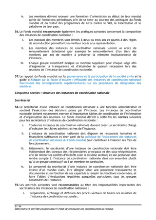 21/34
DIRECTIVES ET CRITÈRES D'ADMISSIBILITÉ POUR LES INSTANCES DE COORDINATION NATIONALE
iv. Les membres doivent recevoir une formation d’orientation au début de leur mandat
suivie de formations périodiques afin de se tenir au courant des politiques du Fonds
mondial et du statut des programmes de lutte contre le VIH, la tuberculose et le
paludisme de leur pays.
56.Le Fonds mondial recommande également les pratiques suivantes concernant la composition
des instances de coordination nationale :
i. Les mandats des membres sont limités à deux ou trois ans et soumis à des règles
de reconduction permettant un meilleur accès à la représentation.
ii. Les membres des instances de coordination nationale suivent un ordre de
renouvellement échelonné (par exemple le renouvellement d’un tiers des
membres par an) de manière à préserver la mémoire institutionnelle de
l’instance.
iii. Chaque groupe constitutif désigne un membre suppléant pour chaque siège afin
d’augmenter la transparence et d’atteindre le quorum nécessaire lors des
réunions de l’instance de coordination nationale.
57.Le rapport du Fonds mondial sur la gouvernance et la participation de la société civile et le
guide d’Aidspan sur la façon d’assurer l’efficacité des instances de coordination nationale
fournissent des renseignements supplémentaires sur les procédures de désignation des
membres.
Cinquième section : structure des instances de coordination nationale
Secrétariat
58.Le secrétariat d’une instance de coordination nationale a une fonction administrative et
soutient l’exécution des décisions prises par l’instance. Les instances de coordination
nationale doivent notamment exercer d’importantes tâches de coordination de l’information
et d’organisation des réunions. Le Fonds mondial définit à cette fin les normes suivantes
pour les secrétariats d’instances de coordination nationale :
i. Toutes les instances de coordination nationale doivent créer un secrétariat chargé
d’exécuter les tâches administratives de l’instance.
ii. L’instance de coordination nationale doit disposer de ressources humaines et
financières suffisantes et tirer parti de la politique de financement des instances
de coordination nationale du Fonds mondial pour contribuer à financer ses frais de
fonctionnement.
iii. Idéalement, le secrétariat d’une instance de coordination nationale doit être
indépendant des bureaux des récipiendaires principaux et des sous-récipiendaires
afin de limiter les conflits d’intérêts (voir la sixième section) et son personnel doit
rendre compte à l’instance de coordination nationale dans son ensemble plutôt
qu’à un groupe constitutif ou à un membre en particulier.
iv. Le personnel du secrétariat d’une instance de coordination nationale doit être
investi d’un mandat clair, être désigné selon une procédure transparente et
documentée et en fonction de ses capacités à remplir les fonctions concernées, et
faire l’objet d’évaluations régulières auxquelles participent tous les groupes
constitutifs de l’instance.
59.Les activités suivantes sont recommandées au titre des responsabilités importantes des
secrétariats des instances de coordination nationale :
i. préparation, archivage et diffusion des procès-verbaux de toutes les réunions de
l’instance de coordination nationale ;