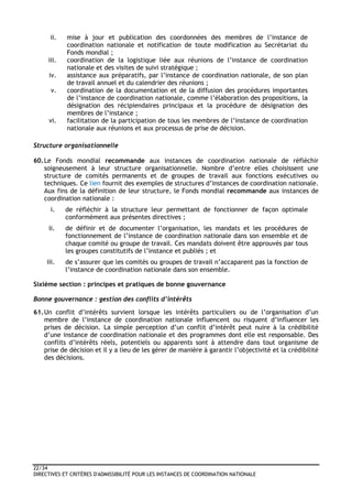 22/34
DIRECTIVES ET CRITÈRES D'ADMISSIBILITÉ POUR LES INSTANCES DE COORDINATION NATIONALE
ii. mise à jour et publication des coordonnées des membres de l’instance de
coordination nationale et notification de toute modification au Secrétariat du
Fonds mondial ;
iii. coordination de la logistique liée aux réunions de l’instance de coordination
nationale et des visites de suivi stratégique ;
iv. assistance aux préparatifs, par l’instance de coordination nationale, de son plan
de travail annuel et du calendrier des réunions ;
v. coordination de la documentation et de la diffusion des procédures importantes
de l’instance de coordination nationale, comme l’élaboration des propositions, la
désignation des récipiendaires principaux et la procédure de désignation des
membres de l’instance ;
vi. facilitation de la participation de tous les membres de l’instance de coordination
nationale aux réunions et aux processus de prise de décision.
Structure organisationnelle
60.Le Fonds mondial recommande aux instances de coordination nationale de réfléchir
soigneusement à leur structure organisationnelle. Nombre d’entre elles choisissent une
structure de comités permanents et de groupes de travail aux fonctions exécutives ou
techniques. Ce lien fournit des exemples de structures d’instances de coordination nationale.
Aux fins de la définition de leur structure, le Fonds mondial recommande aux instances de
coordination nationale :
i. de réfléchir à la structure leur permettant de fonctionner de façon optimale
conformément aux présentes directives ;
ii. de définir et de documenter l’organisation, les mandats et les procédures de
fonctionnement de l’instance de coordination nationale dans son ensemble et de
chaque comité ou groupe de travail. Ces mandats doivent être approuvés par tous
les groupes constitutifs de l’instance et publiés ; et
iii. de s’assurer que les comités ou groupes de travail n’accaparent pas la fonction de
l’instance de coordination nationale dans son ensemble.
Sixième section : principes et pratiques de bonne gouvernance
Bonne gouvernance : gestion des conflits d’intérêts
61.Un conflit d’intérêts survient lorsque les intérêts particuliers ou de l’organisation d’un
membre de l’instance de coordination nationale influencent ou risquent d’influencer les
prises de décision. La simple perception d’un conflit d’intérêt peut nuire à la crédibilité
d’une instance de coordination nationale et des programmes dont elle est responsable. Des
conflits d’intérêts réels, potentiels ou apparents sont à attendre dans tout organisme de
prise de décision et il y a lieu de les gérer de manière à garantir l’objectivité et la crédibilité
des décisions.