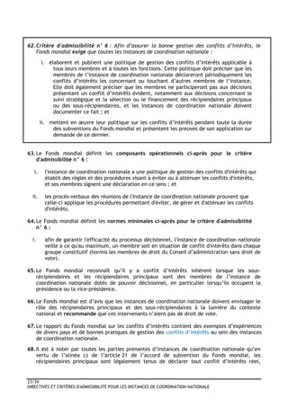 23/34
DIRECTIVES ET CRITÈRES D'ADMISSIBILITÉ POUR LES INSTANCES DE COORDINATION NATIONALE
62.Critère d'admissibilité n° 6 : Afin d’assurer la bonne gestion des conflits d’intérêts, le
Fonds mondial exige que toutes les instances de coordination nationale :
i. élaborent et publient une politique de gestion des conflits d’intérêts applicable à
tous leurs membres et à toutes les fonctions. Cette politique doit préciser que les
membres de l’instance de coordination nationale déclareront périodiquement les
conflits d’intérêts les concernant ou touchant d’autres membres de l’instance.
Elle doit également préciser que les membres ne participeront pas aux décisions
présentant un conflit d’intérêts évident, notamment aux décisions concernant le
suivi stratégique et la sélection ou le financement des récipiendaires principaux
ou des sous-récipiendaires, et les instances de coordination nationale doivent
documenter ce fait ; et
ii. mettent en œuvre leur politique sur les conflits d’intérêts pendant toute la durée
des subventions du Fonds mondial et présentent les preuves de son application sur
demande de ce dernier.
63.Le Fonds mondial définit les composants opérationnels ci-après pour le critère
d'admissibilité n° 6 :
i. l'instance de coordination nationale a une politique de gestion des conflits d'intérêts qui
établit des règles et des procédures visant à éviter ou à atténuer les conflits d'intérêts,
et ses membres signent une déclaration en ce sens ; et
ii. les procès-verbaux des réunions de l'instance de coordination nationale prouvent que
celle-ci applique les procédures permettant d'éviter, de gérer et d'atténuer les conflits
d'intérêts.
64.Le Fonds mondial définit les normes minimales ci-après pour le critère d'admissibilité
n° 6 :
i. afin de garantir l'efficacité du processus décisionnel, l'instance de coordination nationale
veille à ce qu'au maximum, un membre soit en situation de conflit d'intérêts dans chaque
groupe constitutif (hormis les membres de droit du Conseil d’administration sans droit de
vote).
65.Le Fonds mondial reconnaît qu’il y a conflit d’intérêts inhérent lorsque les sous-
récipiendaires et les récipiendaires principaux sont des membres de l’instance de
coordination nationale dotés de pouvoir décisionnel, en particulier lorsqu’ils occupent la
présidence ou la vice-présidence.
66.Le Fonds mondial est d’avis que les instances de coordination nationale doivent envisager le
rôle des récipiendaires principaux et des sous-récipiendaires à la lumière du contexte
national et recommande que ces intervenants n’aient pas de droit de vote.
67.Le rapport du Fonds mondial sur les conflits d’intérêts contient des exemples d’expériences
de divers pays et de bonnes pratiques de gestion des conflits d’intérêts au sein des instances
de coordination nationale.
68.Il est à noter par toutes les parties prenantes d’instances de coordination nationale qu’en
vertu de l’alinéa c) de l’article 21 de l’accord de subvention du Fonds mondial, les
récipiendaires principaux sont légalement tenus de déclarer tout conflit d’intérêts réel,