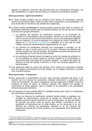 24/34
DIRECTIVES ET CRITÈRES D'ADMISSIBILITÉ POUR LES INSTANCES DE COORDINATION NATIONALE
apparent ou potentiel concernant des personnes liées aux récipiendaires principaux, aux
sous-récipiendaires, à l’agent local du Fonds ou à l’instance de coordination nationale.
Bonne gouvernance : égalité des membres
69.Le Fonds mondial considère tous les membres d’une instance de coordination nationale
comme des partenaires égaux, dotés de pleins droits d’expression et de participation à la
prise de décision en fonction de leur domaine de compétences.
70.Le Fonds mondial recommande les bonnes pratiques suivantes pour aider les instances de
coordination nationale à garantir que les décisions reflètent les voix de tous leurs membres
et de tous leurs groupes constitutifs :
i. Les membres des instances de coordination nationale, et en particulier les
présidents et vice-présidents, sont encouragés à favoriser une culture de discussion
juste et ouverte lors des réunions des instances, ainsi qu’une participation égale de
tous les membres à la prise de décisions (en l’absence de conflit d’intérêts). Le
rapport sur le partenariat et la direction, disponible sur le site web du Fonds
mondial, fournit des recommandations supplémentaires à ce sujet.
ii. Les instances de coordination nationale sont encouragées à envisager, le cas
échéant, le vote à scrutin secret aux fins de gérer l’influence des décisions de
certains membres par d’autres membres. Des exemples de bonnes pratiques de vote
sont disponibles sur le site web du Fonds mondial.
iii. Les procédures d’élection doivent envisager de limiter les mandats du président et
du vice-président en tenant compte du contexte national et en reconnaissant la
nature particulière des postes de la fonction publique15
. La rotation des postes de
direction au sein des groupes constitutifs et entre eux constitue également une
bonne pratique.
71.Tout traitement inégal ou injuste des membres d’une instance de coordination nationale
peut être signalé au Secrétariat du Fonds mondial, qui se chargera d’examiner la plainte
(voir la dixième section).
Bonne gouvernance : transparence
72.Pour promouvoir la responsabilité et éviter toute mauvaise utilisation des fonds, il est
essentiel que les instances de coordination nationale recherchent la transparence dans
toutes leurs procédures. Une pleine transparence rend les programmes crédibles, favorise la
confiance du public et assure de meilleurs résultats. Elle dépend d’un partage de
l’information en temps opportun, égal et complet et est essentielle à une participation
efficace des groupes constitutifs.
73.C’est pourquoi le Fonds mondial définit les normes suivantes pour assurer la transparence
des instances de coordination nationale :
i. Toutes les instances de coordination nationale doivent publier et appliquer une
stratégie de communication concernant le partage de l’information avec les
groupes constitutifs parties prenantes et avec le grand public. Ce plan doit définir
les activités qui seront mises en œuvre pour diffuser l’information sur les
possibilités de financement par le Fonds mondial, sur les discussions et sur les
décisions de l’instance de coordination nationale et sur les résultats des
programmes financés par le Fonds mondial ou sur l’approbation d’une demande de
financement.
15
Les autorités publiques peuvent disposer de modalités spécifiques concernant l’attribution des postes dans la fonction publique,
les limites de mandats et les paramètres de rotation. Le cas échéant, les instances de coordination nationale doivent les respecter.