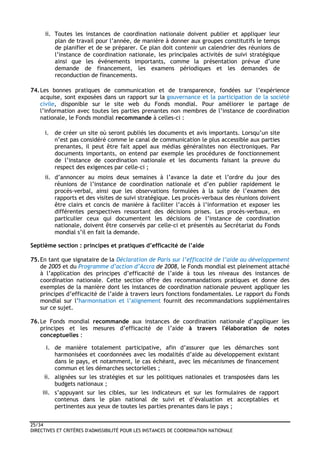 25/34
DIRECTIVES ET CRITÈRES D'ADMISSIBILITÉ POUR LES INSTANCES DE COORDINATION NATIONALE
ii. Toutes les instances de coordination nationale doivent publier et appliquer leur
plan de travail pour l’année, de manière à donner aux groupes constitutifs le temps
de planifier et de se préparer. Ce plan doit contenir un calendrier des réunions de
l’instance de coordination nationale, les principales activités de suivi stratégique
ainsi que les événements importants, comme la présentation prévue d’une
demande de financement, les examens périodiques et les demandes de
reconduction de financements.
74.Les bonnes pratiques de communication et de transparence, fondées sur l’expérience
acquise, sont exposées dans un rapport sur la gouvernance et la participation de la société
civile, disponible sur le site web du Fonds mondial. Pour améliorer le partage de
l’information avec toutes les parties prenantes non membres de l’instance de coordination
nationale, le Fonds mondial recommande à celles-ci :
i. de créer un site où seront publiés les documents et avis importants. Lorsqu’un site
n’est pas considéré comme le canal de communication le plus accessible aux parties
prenantes, il peut être fait appel aux médias généralistes non électroniques. Par
documents importants, on entend par exemple les procédures de fonctionnement
de l’instance de coordination nationale et les documents faisant la preuve du
respect des exigences par celle-ci ;
ii. d’annoncer au moins deux semaines à l’avance la date et l’ordre du jour des
réunions de l’instance de coordination nationale et d’en publier rapidement le
procès-verbal, ainsi que les observations formulées à la suite de l’examen des
rapports et des visites de suivi stratégique. Les procès-verbaux des réunions doivent
être clairs et concis de manière à faciliter l’accès à l’information et exposer les
différentes perspectives ressortant des décisions prises. Les procès-verbaux, en
particulier ceux qui documentent les décisions de l’instance de coordination
nationale, doivent être conservés par celle-ci et présentés au Secrétariat du Fonds
mondial s’il en fait la demande.
Septième section : principes et pratiques d’efficacité de l’aide
75.En tant que signataire de la Déclaration de Paris sur l’efficacité de l’aide au développement
de 2005 et du Programme d’action d’Accra de 2008, le Fonds mondial est pleinement attaché
à l’application des principes d’efficacité de l’aide à tous les niveaux des instances de
coordination nationale. Cette section offre des recommandations pratiques et donne des
exemples de la manière dont les instances de coordination nationale peuvent appliquer les
principes d’efficacité de l’aide à travers leurs fonctions fondamentales. Le rapport du Fonds
mondial sur l’harmonisation et l’alignement fournit des recommandations supplémentaires
sur ce sujet.
76.Le Fonds mondial recommande aux instances de coordination nationale d’appliquer les
principes et les mesures d’efficacité de l’aide à travers l'élaboration de notes
conceptuelles :
i. de manière totalement participative, afin d’assurer que les démarches sont
harmonisées et coordonnées avec les modalités d’aide au développement existant
dans le pays, et notamment, le cas échéant, avec les mécanismes de financement
commun et les démarches sectorielles ;
ii. alignées sur les stratégies et sur les politiques nationales et transposées dans les
budgets nationaux ;
iii. s’appuyant sur les cibles, sur les indicateurs et sur les formulaires de rapport
contenus dans le plan national de suivi et d’évaluation et acceptables et
pertinentes aux yeux de toutes les parties prenantes dans le pays ;
