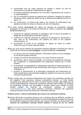 26/34
DIRECTIVES ET CRITÈRES D'ADMISSIBILITÉ POUR LES INSTANCES DE COORDINATION NATIONALE
iv. synchronisées avec les cycles nationaux de manière à réduire les frais de
transactions et la charge de l’établissement de rapports ;
v. de manière totalement participative afin d’accroître l’appropriation par le pays et
sa responsabilisation ;
vi. qui, le cas échéant et lorsque les capacités sont suffisantes, désignent les systèmes
nationaux comme l’option par défaut lors de la sélection des modalités de mise en
œuvre ; et
vii. qui comprennent, en fonction des besoins, des mesures de renforcement des
systèmes en matière d’achats, de finances, de suivi et d’évaluation.
77.Le Fonds mondial recommande par ailleurs aux instances de coordination nationale
d’appliquer les principes et les mesures d’efficacité de l’aide en choisissant des modalités
de mise en œuvre qui :
i. renforcent les capacités nationales en privilégiant, dans la mesure du possible, la
désignation de récipiendaires principaux nationaux ;
ii. renforcent les capacités nationales en appliquant les politiques du financement à
deux voies et de renforcement des systèmes de santé et des systèmes
communautaires ; et
iii. synchronisent le travail et les calendriers de rapport de toutes les entités
d’exécution avec les cycles nationaux établis.
78.De plus, pour que les instances de coordination nationale appliquent l’efficacité de l’aide au
travers de leur fonction de suivi stratégique, le Fonds mondial leur recommande :
i. de s’assurer que leurs membres diffusent l’information relative au suivi stratégique
au sein de leur groupe constitutif ;
ii. d’aligner les examens des programmes sur les cycles d’examen nationaux ;
iii. de participer, dans la mesure du possible, aux examens des programmes nationaux
afin d’augmenter la responsabilisation des programmes financés par le Fonds
mondial ;
iv. de promouvoir la responsabilité et l’appropriation nationale en faisant participer un
large éventail représentatif de parties prenantes dans le pays à la fonction de suivi
stratégique ; et
v. d’assurer la communication et la déclaration transparente des financements du
Fonds mondial dans la documentation budgétaire nationale et/ou avec les autorités
nationales de planification.
79.Dans certains pays, les fonctions fondamentales de l’instance de coordination nationale ont
été assignées à des organismes nationaux multipartites existants. Le Fonds mondial
encourage cette démarche, dès lors que le contexte national s'y prête, pour autant que les
critères d’admissibilité de l’instance de coordination nationale soient remplis. Les instances
de coordination nationale sont encouragées à prendre contact avec l’équipe du Fonds
mondial chargée des instances de coordination nationale, à l’adresse
ccm@theglobalfund.org, pour toute assistance concernant l’utilisation des organismes
nationaux existants en tant qu’instances de coordination nationale.
Huitième section : critères d’admissibilité des instances de coordination nationale
80.Comme décrit dans la première section et mis en évidence dans les différents encadrés du
présent document, le Fonds mondial définit six critères d'admissibilité auxquels les instances
de coordination nationale doivent satisfaire pour pouvoir prétendre aux financements. Les
instances de coordination nationale doivent satisfaire à chacun de ces six critères