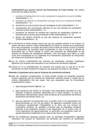 27/34
DIRECTIVES ET CRITÈRES D'ADMISSIBILITÉ POUR LES INSTANCES DE COORDINATION NATIONALE
d'admissibilité pour pouvoir recevoir des financements du Fonds mondial. Ces critères
concernent les aspects suivants :
i. procédure d’établissement de la note conceptuelle transparente et ouverte (critère
d'admissibilité n° 1) ;
ii. procédure de sélection du récipiendaire principal ouverte et transparente (critère
d'admissibilité n° 2) ;
iii. planification et mise en œuvre du suivi stratégique (critère d'admissibilité n° 3) ;
iv. représentation des communautés affectées au sein des instances de coordination
nationale (critère d'admissibilité n° 4) ;
v. procédures de sélection de membres des instances de coordination nationale ne
provenant pas du secteur gouvernemental (critère d'admissibilité n° 5) ; et
vi. gestion des conflits d’intérêts au sein des instances de coordination nationale
(critère d'admissibilité n° 6).
81.Le Secrétariat du Fonds mondial s'assure que tous les candidats satisfont à ces critères. Le
respect des deux premiers critères d'admissibilité est évalué au moment de la présentation
de la note conceptuelle. Le respect des quatre autres critères est évalué à la fois au moment
de la présentation des nouvelles notes conceptuelles et tout au long de la période de
financement par le Fonds mondial (à travers une évaluation de l'admissibilité et des
résultats de l'instance de coordination nationale). Tout non-respect peut mener au rejet
d’une note conceptuelle ou à la suspension d’un financement (notamment du financement
de l'instance de coordination nationale).
82.Les six critères d’admissibilité des instances de coordination nationale s’appliquent
également aux instances sous-nationales et aux instances de coordination régionale.
83.Comme on l’a vu précédemment, les résultats sont évalués tout au long de la vie des
subventions du Fonds mondial afin d’apporter une assistance technique le cas échéant.
Demandes d’organismes autres que les instances de coordination nationale
84.Dans des conditions exceptionnelles, le Fonds mondial accepte les demandes provenant
d’autres organismes que les instances de coordination nationale lorsque le respect des six
critères d'admissibilité n’est pas requis. Cela vaut uniquement pour les circonstances
exceptionnelles ci-après :
i. pays sans gouvernement légitime ; ou
ii. pays touchés par des conflits ou confrontés à des catastrophes naturelles ou à des
situations d’urgence complexes (identifiées par le Fonds mondial à la suite de
déclarations internationales comme celles du Bureau de la coordination des affaires
humanitaires des Nations Unies) ; ou
iii. pays qui répriment les partenariats avec la société civile et les organisations non
gouvernementales ou n’en ont pas établis. Est également considérée comme une
circonstance exceptionnelle l’impossibilité ou le refus, par une instance de
coordination nationale, de considérer l’inclusion dans sa proposition composite
nationale d’une proposition émanant d’une organisation de la société civile ou
d’une organisation non gouvernementale, en particulier une proposition visant les
groupes hautement marginalisés et/ou visés par des mesures pénales.
85.Pour les candidatures regroupant plusieurs pays, les demandes d’organisations régionales
constituent une solution de substitution aux demandes des instances de coordination