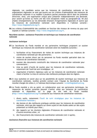 28/34
DIRECTIVES ET CRITÈRES D'ADMISSIBILITÉ POUR LES INSTANCES DE COORDINATION NATIONALE
régionale. Les candidats autres que les instances de coordination nationale et les
organisations régionales ne sont pas soumis aux six critères d’admissibilité des instances de
coordination nationale ni au modèle à plusieurs parties prenantes décrit dans les présentes
directives. Ainsi, une organisation unique peut présenter indépendamment une demande,
pour autant qu’existe au moins une des trois exceptions visées au paragraphe 84. De plus
amples renseignements sur les demandes émanant d’organisations régionales et autres que
les instances de coordination nationale sont disponibles à l’adresse suivante :
http://www.theglobalfund.org/fr.
86.Les critères d’admissibilité des candidats en fonction des niveaux de revenus du pays sont
exposés à l’adresse suivante : http://www.theglobalfund.org/fr.
Neuvième section : assistance financière et technique aux instances de coordination
nationale
Assistance technique
87.Le Secrétariat du Fonds mondial et ses partenaires techniques proposent un soutien
technique aux instances de coordination nationale selon les modalités suivantes :
i. facilitation et/ou financement de visites de soutien technique aux instances de
coordination nationale par des partenaires ;
ii. visites de soutien direct par du personnel du Fonds mondial spécialisé dans les
instances de coordination nationale ;
iii. examen des documents constitutifs des instances de coordination nationale pour
commentaire ;
iv. mise au point d’outils de soutien pour les instances de coordination nationale,
notamment de l’outil de suivi stratégique ; et
v. organisation d’ateliers régionaux axés sur les instances de coordination nationale
visant à faciliter la mise en commun des meilleures pratiques dans les régions.
88.Si vous souhaitez en savoir plus sur les possibilités de soutien technique aux instances de
coordination nationale, veuillez prendre contact avec l’équipe du Secrétariat du Fonds
mondial chargée de celles-ci, à l’adresse électronique suivante : ccm@theglobalfund.org.
89.Le Fonds mondial a mis au point, en collaboration avec ses partenaires techniques, les
ressources de soutien suivantes pouvant s’avérer utiles aux instances de coordination
nationale et disponibles sur la page du site web du Fonds mondial
(http://www.theglobalfund.org/fr) consacrée aux instances de coordination nationale :
i. divers outils, notamment l’outil de suivi stratégique pour les instances de
coordination nationale ;
ii. des bonnes et des meilleures pratiques avérées pour les instances de coordination
nationale, ainsi que des rapports sur divers sujets et des études axées sur des sujets
présentant un intérêt pour elles ;
iii. des rapports sur les réunions régionales d’instances de coordination nationale et
d’autres enceintes utiles ; et
iv. des financements des instances de coordination nationale (voir ci-après).
Assistance financière aux instances de coordination nationale