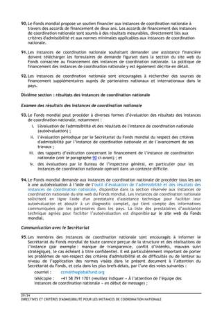 29/34
DIRECTIVES ET CRITÈRES D'ADMISSIBILITÉ POUR LES INSTANCES DE COORDINATION NATIONALE
90.Le Fonds mondial propose un soutien financier aux instances de coordination nationale à
travers des accords de financement de deux ans. Les accords de financement des instances
de coordination nationale sont soumis à des résultats mesurables, directement liés aux
critères d'admissibilité et aux normes minimales applicables aux instances de coordination
nationale.
91.Les instances de coordination nationale souhaitant demander une assistance financière
doivent télécharger les formulaires de demande figurant dans la section du site web du
Fonds consacrée au financement des instances de coordination nationale. La politique de
financement des instances de coordination nationale y est également décrite en détail.
92.Les instances de coordination nationale sont encouragées à rechercher des sources de
financement supplémentaires auprès de partenaires nationaux et internationaux dans le
pays.
Dixième section : résultats des instances de coordination nationale
Examen des résultats des instances de coordination nationale
93.Le Fonds mondial peut procéder à diverses formes d’évaluation des résultats des instances
de coordination nationale, notamment :
i. l'évaluation de l'admissibilité et des résultats de l'instance de coordination nationale
(autoévaluation) ;
ii. l’évaluation périodique par le Secrétariat du Fonds mondial du respect des critères
d'admissibilité par l’instance de coordination nationale et de l’avancement de ses
travaux ;
iii. des rapports d’exécution concernant le financement de l’instance de coordination
nationale (voir le paragraphe 90 ci-avant) ; et
iv. des évaluations par le Bureau de l’Inspecteur général, en particulier pour les
instances de coordination nationale opérant dans un contexte difficile.
94.Le Fonds mondial demande aux instances de coordination nationale de procéder tous les ans
à une autoévaluation à l’aide de l’outil d’évaluation de l’admissibilité et des résultats des
instances de coordination nationale, disponible dans la section réservée aux instances de
coordination nationale du site web du Fonds mondial. Les instances de coordination nationale
sollicitent en ligne l'aide d'un prestataire d'assistance technique pour faciliter leur
autoévaluation et aboutir à un diagnostic complet, qui tient compte des informations
communiquées par les partenaires dans les pays. La liste des prestataires d’assistance
technique agréés pour faciliter l’autoévaluation est disponible sur le site web du Fonds
mondial.
Communication avec le Secrétariat
95.Les membres des instances de coordination nationale sont encouragés à informer le
Secrétariat du Fonds mondial de toute carence perçue de la structure et des réalisations de
l’instance (par exemple : manque de transparence, conflit d’intérêts, mauvais suivi
stratégique), le cas échéant à titre confidentiel. Il est particulièrement important de porter
les problèmes de non-respect des critères d'admissibilité et de difficultés ou de lenteur au
niveau de l’application des normes visées dans le présent document à l’attention du
Secrétariat du Fonds, et cela dans les plus brefs délais, par l’une des voies suivantes :
courriel : ccm@theglobalfund.org
télécopie : +41 58 791 1701 (veuillez indiquer « À l’attention de l’équipe des
instances de coordination nationale » en début de message) ;