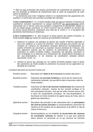 3/34
DIRECTIVES ET CRITÈRES D'ADMISSIBILITÉ POUR LES INSTANCES DE COORDINATION NATIONALE
*** Dans les pays présentant des preuves permanentes de transmission du paludisme, ou
qui ont demandé ou bénéficié de financements dans le cadre de programmes de lutte
contre le paludisme.
**** Le Secrétariat peut lever l’exigence relative à la représentation des populations-clés
touchées s’il estime que cela contribue à protéger des individus.
Critère d'admissibilité n° 5 : Le Fonds mondial exige que tous les membres d’instances de
coordination nationale représentant un groupe constitutif non gouvernemental soient
sélectionnés par ce dernier selon une procédure transparente et documentée, établie au
sein de chaque groupe constitutif. Ce critère concerne tous les membres ne relevant pas
du secteur gouvernemental, notamment ceux visés par le critère n° 4, à l'exception des
partenaires multilatéraux et bilatéraux.
Critère d'admissibilité n° 6 : Afin d’assurer la bonne gestion des conflits d’intérêts, le
Fonds mondial exige que toutes les instances de coordination nationale :
i. élaborent et publient une politique de gestion des conflits d’intérêts applicable à
tous leurs membres et à toutes les fonctions. Cette politique doit préciser que les
membres de l’instance de coordination nationale déclareront périodiquement les
conflits d’intérêts les concernant ou touchant d’autres membres de l’instance. Elle
doit également préciser que les membres ne participeront pas aux décisions
présentant un conflit d’intérêts évident, notamment aux décisions concernant le
suivi stratégique et la sélection ou le financement des récipiendaires principaux ou
des sous-récipiendaires, et les instances de coordination nationale doivent
documenter ce fait ; et
ii. mettent en œuvre leur politique sur les conflits d’intérêts pendant toute la durée
des subventions du Fonds mondial et présentent les preuves de son application sur
demande de ce dernier.
Le présent document est structuré comme suit :
Première section : Description de l’objet et de la structure du présent document ;
Deuxième section : Explication des principes fondateurs à suivre par les instances de
coordination nationale, tels que définis dans le document-cadre du
Fonds mondial ;
Troisième section : Illustration du rôle et des fonctions fondamentales des instances de
coordination nationale ; examen de leur autorité juridique et de
leurs principales fonctions, ainsi que de celles d’autres acteurs clés,
à savoir les récipiendaires principaux, les sous-récipiendaires, le
Secrétariat du Fonds mondial et les agents locaux du Fonds, dans la
gestion des subventions ;
Quatrième section : Description des principes et des mécanismes liés à la participation
des diverses parties prenantes et recommandations concernant les
membres et les manières de les sélectionner et de définir le rôle de
chacun d’entre eux ;
Cinquième section : Recommandations sur les modalités de structuration des instances
de coordination nationale de manière à ce que leurs objectifs
soient atteints, en particulier en ce qui concerne les fonctions