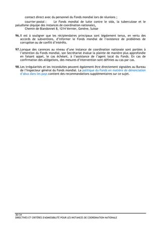 30/34
DIRECTIVES ET CRITÈRES D'ADMISSIBILITÉ POUR LES INSTANCES DE COORDINATION NATIONALE
contact direct avec du personnel du Fonds mondial lors de réunions ;
courrier postal : Le Fonds mondial de lutte contre le sida, la tuberculose et le
paludisme (équipe des instances de coordination nationale),
Chemin de Blandonnet 8, 1214 Vernier, Genève, Suisse
96.Il est à souligner que les récipiendaires principaux sont légalement tenus, en vertu des
accords de subventions, d’informer le Fonds mondial de l’existence de problèmes de
corruption ou de conflit d’intérêts.
97.Lorsque des carences au niveau d’une instance de coordination nationale sont portées à
l’attention du Fonds mondial, son Secrétariat évalue la plainte de manière plus approfondie
en faisant appel, le cas échéant, à l’assistance de l’agent local du Fonds. En cas de
confirmation des allégations, des mesures d’intervention sont définies au cas par cas.
98.Les irrégularités et les inconduites peuvent également être directement signalées au Bureau
de l’Inspecteur général du Fonds mondial. La politique du Fonds en matière de dénonciation
d’abus dans les pays contient des recommandations supplémentaires sur ce sujet.