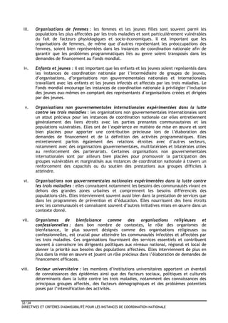32/34
DIRECTIVES ET CRITÈRES D'ADMISSIBILITÉ POUR LES INSTANCES DE COORDINATION NATIONALE
iii. Organisations de femmes : les femmes et les jeunes filles sont souvent parmi les
populations les plus affectées par les trois maladies et sont particulièrement vulnérables
du fait de facteurs physiologiques et socio-économiques. Il est important que les
organisations de femmes, de même que d’autres représentant les préoccupations des
femmes, soient bien représentées dans les instances de coordination nationale afin de
garantir que les problèmes programmatiques liés au genre soient transposés dans les
demandes de financement au Fonds mondial.
iv. Enfants et jeunes : il est important que les enfants et les jeunes soient représentés dans
les instances de coordination nationale par l’intermédiaire de groupes de jeunes,
d’organisations, d’organisations non gouvernementales nationales et internationales
travaillant avec les enfants et les jeunes infectés et affectés par les trois maladies. Le
Fonds mondial encourage les instances de coordination nationale à privilégier l’inclusion
des jeunes eux-mêmes en comptant des représentants d’organisations créées et dirigées
par des jeunes.
v. Organisations non gouvernementales internationales expérimentées dans la lutte
contre les trois maladies : les organisations non gouvernementales internationales sont
un atout précieux pour les instances de coordination nationale car elles entretiennent
généralement des liens étroits avec les parties prenantes communautaires et les
populations vulnérables. Elles ont de l’expérience en matière de mise en œuvre et sont
bien placées pour apporter une contribution précieuse lors de l’élaboration des
demandes de financement et de la définition des activités programmatiques. Elles
entretiennent parfois également des relations étroites avec d’autres secteurs,
notamment avec des organisations gouvernementales, multilatérales et bilatérales utiles
au renforcement des partenariats. Certaines organisations non gouvernementales
internationales sont par ailleurs bien placées pour promouvoir la participation des
groupes vulnérables et marginalisés aux instances de coordination nationale à travers un
renforcement des capacités ou du soutien des prestations aux groupes difficiles à
atteindre.
vi. Organisations non gouvernementales nationales expérimentées dans la lutte contre
les trois maladies : elles connaissent notamment les besoins des communautés vivant en
dehors des grandes zones urbaines et comprennent les besoins différenciés des
populations-clés. Elles interviennent souvent aussi bien dans la prestation de services que
dans les programmes de prévention et d’éducation. Elles nourrissent des liens étroits
avec les communautés et connaissent souvent d’autres initiatives mises en œuvre dans un
contexte donné.
vii. Organismes de bienfaisance comme des organisations religieuses et
confessionnelles : dans bon nombre de contextes, le rôle des organismes de
bienfaisance, le plus souvent désignés comme des organisations religieuses ou
confessionnelles, est crucial pour atteindre les communautés infectées et affectées par
les trois maladies. Ces organisations fournissent des services essentiels et contribuent
souvent à convaincre les dirigeants politiques aux niveaux national, régional et local de
donner la priorité aux besoins des populations affectées. Elles interviennent de plus en
plus dans la mise en œuvre et jouent un rôle précieux dans l’élaboration de demandes de
financement efficaces.
viii. Secteur universitaire : les membres d’institutions universitaires apportent un éventail
de connaissances des épidémies ainsi que des facteurs sociaux, politiques et culturels
déterminants dans la lutte contre les trois maladies, notamment des connaissances des
principaux groupes affectés, des facteurs démographiques et des problèmes potentiels
posés par l’intensification des activités.