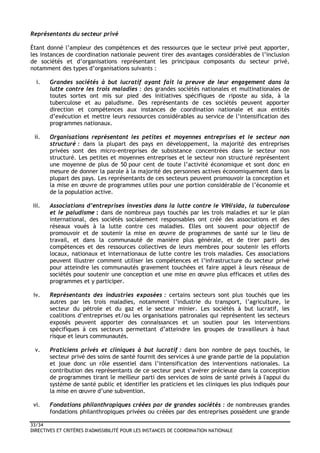 33/34
DIRECTIVES ET CRITÈRES D'ADMISSIBILITÉ POUR LES INSTANCES DE COORDINATION NATIONALE
Représentants du secteur privé
Étant donné l’ampleur des compétences et des ressources que le secteur privé peut apporter,
les instances de coordination nationale peuvent tirer des avantages considérables de l’inclusion
de sociétés et d’organisations représentant les principaux composants du secteur privé,
notamment des types d’organisations suivants :
i. Grandes sociétés à but lucratif ayant fait la preuve de leur engagement dans la
lutte contre les trois maladies : des grandes sociétés nationales et multinationales de
toutes sortes ont mis sur pied des initiatives spécifiques de riposte au sida, à la
tuberculose et au paludisme. Des représentants de ces sociétés peuvent apporter
direction et compétences aux instances de coordination nationale et aux entités
d’exécution et mettre leurs ressources considérables au service de l’intensification des
programmes nationaux.
ii. Organisations représentant les petites et moyennes entreprises et le secteur non
structuré : dans la plupart des pays en développement, la majorité des entreprises
privées sont des micro-entreprises de subsistance concentrées dans le secteur non
structuré. Les petites et moyennes entreprises et le secteur non structuré représentent
une moyenne de plus de 50 pour cent de toute l’activité économique et sont donc en
mesure de donner la parole à la majorité des personnes actives économiquement dans la
plupart des pays. Les représentants de ces secteurs peuvent promouvoir la conception et
la mise en œuvre de programmes utiles pour une portion considérable de l’économie et
de la population active.
iii. Associations d’entreprises investies dans la lutte contre le VIH/sida, la tuberculose
et le paludisme : dans de nombreux pays touchés par les trois maladies et sur le plan
international, des sociétés socialement responsables ont créé des associations et des
réseaux voués à la lutte contre ces maladies. Elles ont souvent pour objectif de
promouvoir et de soutenir la mise en œuvre de programmes de santé sur le lieu de
travail, et dans la communauté de manière plus générale, et de tirer parti des
compétences et des ressources collectives de leurs membres pour soutenir les efforts
locaux, nationaux et internationaux de lutte contre les trois maladies. Ces associations
peuvent illustrer comment utiliser les compétences et l’infrastructure du secteur privé
pour atteindre les communautés gravement touchées et faire appel à leurs réseaux de
sociétés pour soutenir une conception et une mise en œuvre plus efficaces et utiles des
programmes et y participer.
iv. Représentants des industries exposées : certains secteurs sont plus touchés que les
autres par les trois maladies, notamment l’industrie du transport, l’agriculture, le
secteur du pétrole et du gaz et le secteur minier. Les sociétés à but lucratif, les
coalitions d’entreprises et/ou les organisations patronales qui représentent les secteurs
exposés peuvent apporter des connaissances et un soutien pour les interventions
spécifiques à ces secteurs permettant d’atteindre les groupes de travailleurs à haut
risque et leurs communautés.
v. Praticiens privés et cliniques à but lucratif : dans bon nombre de pays touchés, le
secteur privé des soins de santé fournit des services à une grande partie de la population
et joue donc un rôle essentiel dans l’intensification des interventions nationales. La
contribution des représentants de ce secteur peut s’avérer précieuse dans la conception
de programmes tirant le meilleur parti des services de soins de santé privés à l'appui du
système de santé public et identifier les praticiens et les cliniques les plus indiqués pour
la mise en œuvre d’une subvention.
vi. Fondations philanthropiques créées par de grandes sociétés : de nombreuses grandes
fondations philanthropiques privées ou créées par des entreprises possèdent une grande