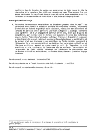 34/34
DIRECTIVES ET CRITÈRES D'ADMISSIBILITÉ POUR LES INSTANCES DE COORDINATION NATIONALE
expérience dans le domaine du soutien aux programmes de lutte contre le sida, la
tuberculose et le paludisme dans différents contextes de pays. Elles peuvent être une
source inestimable de compétence internationale et mettre leurs ressources au service
des instances de coordination nationale et de la mise en œuvre des programmes.
Autres groupes constitutifs
1. Partenaires internationaux multilatéraux et bilatéraux présents dans le pays18
: les
partenaires multilatéraux et bilatéraux assurent de nombreuses fonctions, notamment
d’orientation en matière de politique et de législation, d’assistance dans le domaine de
l’analyse des carences afin de parvenir à une vision partagée de la stratégie « connaître
votre épidémie » et à un engagement commun envers elle, ainsi que d’apport de
compétences, par exemple dans le domaine des questions de genre Ces partenaires
peuvent faciliter l’obtention d’un soutien technique, financier et de gestion et en assurer
la coordination. Ils peuvent également promouvoir la participation de la société civile et
du secteur privé aux structures et aux procédures du Fonds mondial, notamment à
l’élaboration de la note conceptuelle et au plaidoyer. Les partenaires multilatéraux et
bilatéraux contribuent souvent au renforcement du suivi, de l’évaluation, du suivi
stratégique et à la coordination de l’assistance afin de renforcer l’harmonisation et
l’alignement. Le Fonds mondial encourage par conséquent la participation des
partenaires multilatéraux et bilatéraux, notamment de représentants provenant de pays
donateurs.
Dernière mise à jour du document : 6 novembre 2013
Dernière approbation par le Conseil d’administration du Fonds mondial : 12 mai 2011
Dernière mise à jour des liens électroniques : 12 mai 2011
18 Tels que décrits dans le plan de mise en œuvre de la stratégie de partenariat du Fonds mondial pour la
période 2010-2012.