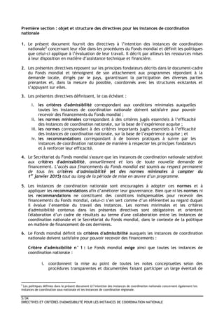 5/34
DIRECTIVES ET CRITÈRES D'ADMISSIBILITÉ POUR LES INSTANCES DE COORDINATION NATIONALE
Première section : objet et structure des directives pour les instances de coordination
nationale
1. Le présent document fournit des directives à l’intention des instances de coordination
nationale5
concernant leur rôle dans les procédures du Fonds mondial et définit les politiques
que celui-ci applique à l’évaluation de leur travail. Il décrit par ailleurs les ressources mises
à leur disposition en matière d’assistance technique et financière.
2. Les présentes directives reposent sur les principes fondateurs décrits dans le document-cadre
du Fonds mondial et témoignent de son attachement aux programmes répondant à la
demande locale, dirigés par le pays, garantissant la participation des diverses parties
prenantes et, dans la mesure du possible, coordonnés avec les structures existantes et
s’appuyant sur elles.
3. Les présentes directives définissent, le cas échéant :
i. les critères d'admissibilité correspondant aux conditions minimales auxquelles
toutes les instances de coordination nationale doivent satisfaire pour pouvoir
recevoir des financements du Fonds mondial ;
ii. les normes minimales correspondant à des critères jugés essentiels à l’efficacité
des instances de coordination nationale, sur la base de l’expérience acquise ;
iii. les normes correspondant à des critères importants jugés essentiels à l’efficacité
des instances de coordination nationale, sur la base de l’expérience acquise ; et
iv. les recommandations correspondant à de bonnes pratiques à suivre par les
instances de coordination nationale de manière à respecter les principes fondateurs
et à renforcer leur efficacité.
4. Le Secrétariat du Fonds mondial s'assure que les instances de coordination nationale satisfont
aux critères d'admissibilité, annuellement et lors de toute nouvelle demande de
financement. L’accès aux financements du Fonds mondial est soumis au respect permanent
de tous les critères d'admissibilité (et des normes minimales à compter du
1er
janvier 2015) tout au long de la période de mise en œuvre d’un programme.
5. Les instances de coordination nationale sont encouragées à adopter ces normes et à
appliquer les recommandations afin d’améliorer leur gouvernance. Bien que ni les normes ni
les recommandations ne constituent des conditions indispensables pour recevoir des
financements du Fonds mondial, celui-ci s’en sert comme d’un référentiel au regard duquel
il évalue l’ensemble du travail des instances. Les normes minimales et les critères
d'admissibilité contenus dans les présentes directives sont obligatoires et orientent
l'élaboration d’un cadre de résultats au terme d'une collaboration entre les instances de
coordination nationale et le Secrétariat du Fonds mondial, dans le contexte de la politique
en matière de financement de ces dernières.
6. Le Fonds mondial définit six critères d'admissibilité auxquels les instances de coordination
nationale doivent satisfaire pour pouvoir recevoir des financements :
Critère d'admissibilité n° 1 : Le Fonds mondial exige ainsi que toutes les instances de
coordination nationale :
i. coordonnent la mise au point de toutes les notes conceptuelles selon des
procédures transparentes et documentées faisant participer un large éventail de
5
Les politiques définies dans le présent document à l’intention des instances de coordination nationale concernent également les
instances de coordination sous-nationale et les instances de coordination régionale.