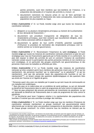 6/34
DIRECTIVES ET CRITÈRES D'ADMISSIBILITÉ POUR LES INSTANCES DE COORDINATION NATIONALE
parties prenantes, aussi bien membres que non-membres de l’instance, à la
préparation des demandes et à l’examen des activités à y inclure ; et
ii. documentent clairement les mesures prises en vue de faire participer les
population-clés touchées6
à l'élaboration des notes conceptuelles, notamment les
populations les plus exposées au risque.
Critère d'admissibilité n° 2 : Le Fonds mondial exige ainsi que toutes les instances de
coordination nationale :
i. désignent un ou plusieurs récipiendaires principaux au moment de la présentation
de leur demande de financement ; 7
ii. documentent une procédure transparente de désignation de tous les
récipiendaires principaux, aussi bien existants que nouvellement désignés, selon
des critères clairement définis et objectifs ; et
iii. documentent la gestion de tout conflit d’intérêts potentiel susceptible
d’influencer la procédure de nomination des récipiendaires principaux (voir la
sixième section sur la bonne gouvernance).
Critère d'admissibilité n° 3 : Reconnaissant l’importance du suivi stratégique, le Fonds
mondial exige que toutes les instances de coordination nationale présentent un plan de suivi
stratégique pour tous les financements approuvés par le Fonds mondial et s’y conforment. Ce
plan doit exposer le détail des activités de suivi et comment l’instance de coordination
nationale compte assurer la participation des parties prenantes membres et non-membres au
suivi stratégique, et en particulier des groupes constitutifs non gouvernementaux et des
personnes vivant avec les maladies ou affectées par elles.
Critère d'admissibilité n° 4 : Le Fonds mondial exige des instances de coordination
nationale qu’elles comptent parmi leurs membres des personnes vivant avec le VIH et qui les
représentent, des personnes touchées* par la tuberculose** ou le paludisme*** et qui les
représentent, ainsi que des personnes issues des populations-clés touchées et qui les
représentent****, en tenant compte des questions épidémiologiques et des questions liées
aux droits de l’homme et à l’égalité de genre.
* Personnes ayant vécu avec ces maladies par le passé ou qui sont issues de communautés où
ces maladies sont endémiques.
** Dans des pays où la tuberculose est un problème de santé publique, ou qui ont demandé
ou bénéficié de financements dans le cadre de programmes de lutte contre la tuberculose.
*** Dans les pays présentant des preuves permanentes de transmission du paludisme, ou qui
ont demandé ou bénéficié de financements dans le cadre de programmes de lutte contre le
paludisme.
**** Le Secrétariat peut lever l’exigence relative à la représentation des populations-clés
touchées s’il estime que cela contribue à protéger des individus.
Critère d'admissibilité n° 5 : Le Fonds mondial exige que tous les membres d’instances de
coordination nationale représentant un groupe constitutif non gouvernemental soient
sélectionnés par ce dernier selon une procédure transparente et documentée, établie au sein
de chaque groupe constitutif. Ce critère concerne tous les membres ne relevant pas du
6
Les populations-clés touchées comprennent : les femmes et les jeunes filles, les hommes ayant des rapports avec des hommes, les
consommateurs de drogues injectables, les personnes transgenres, les professionnels du sexe, la population carcérale, les réfugiés et
les migrants, les personnes vivant avec le VIH, les adolescents et les jeunes, les orphelins et les enfants vulnérables ainsi que les
populations en situation de crise humanitaire.
7
Dans certains cas exceptionnels, le Fonds mondial choisit directement les récipiendaires principaux pour le compte de l’instance de
coordination nationale, conformément à sa politique de garanties supplémentaires.