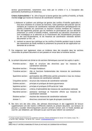 7/34
DIRECTIVES ET CRITÈRES D'ADMISSIBILITÉ POUR LES INSTANCES DE COORDINATION NATIONALE
secteur gouvernemental, notamment ceux visés par le critère n° 4, à l'exception des
partenaires multilatéraux et bilatéraux.
Critère d'admissibilité n° 6 : Afin d’assurer la bonne gestion des conflits d’intérêts, le Fonds
mondial exige que toutes les instances de coordination nationale :
i. élaborent et publient une politique de gestion des conflits d’intérêts applicable à
tous leurs membres et à toutes les fonctions. Cette politique doit préciser que les
membres de l’instance de coordination nationale déclareront périodiquement les
conflits d’intérêts les concernant ou touchant d’autres membres de l’instance.
Elle doit également préciser que les membres ne participeront pas aux décisions
présentant un conflit d’intérêts évident, notamment aux décisions concernant le
suivi stratégique et la sélection ou le financement des récipiendaires principaux
ou des sous-récipiendaires, et les instances de coordination nationale doivent
documenter ce fait ; et
ii. mettent en œuvre leur politique sur les conflits d’intérêts pendant toute la durée
des subventions du Fonds mondial et présentent les preuves de son application sur
demande de ce dernier.
7. Ces exigences sont également mises en évidence dans des encadrés dans les sections
concernées du présent document et sont passées en revue dans la huitième section.
8. Le présent document est divisé en dix sections thématiques couvrant les sujets ci-après :
Première section : objet et structure des directives pour les instances de
coordination nationale
Deuxième section : Principes fondateurs
Troisième section : rôle et fonctions fondamentales des instances de coordination
nationale
Quatrième section : participation des différentes parties prenantes à tous les niveaux
des instances de coordination nationale
Cinquième section : structure des instances de coordination nationale
Sixième section : principes et pratiques de bonne gouvernance
Septième section : principes et pratiques d’efficacité de l’aide
Huitième section : critères d’admissibilité des instances de coordination nationale
Neuvième section : assistance technique et financière offerte aux instances de
coordination nationale
Dixième section : résultats des instances de coordination nationale
Annexe 1 : directives concernant les types de groupes constitutifs
9. Des liens vers des sites utiles, des adresses électroniques et des suggestions de lecture
supplémentaire ont été insérés à différents endroits du présent document. Les lecteurs ne
pouvant y accéder électroniquement peuvent prendre contact avec le Fonds mondial par
courrier, par téléphone, par télécopie ou par courriel pour obtenir son assistance8
.
8
Le Fonds mondial (équipe Instances de coordination nationale), Chemin de Blandonnet 8, Vernier 1214, Genève, Suisse. Tél. :
+41 58 791 1700 ; Télécopie : +41 58 791 1701 – courriel : ccm@theglobalfund.org