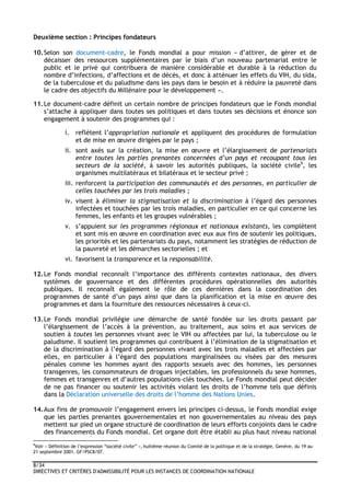 8/34
DIRECTIVES ET CRITÈRES D'ADMISSIBILITÉ POUR LES INSTANCES DE COORDINATION NATIONALE
Deuxième section : Principes fondateurs
10.Selon son document-cadre, le Fonds mondial a pour mission « d’attirer, de gérer et de
décaisser des ressources supplémentaires par le biais d’un nouveau partenariat entre le
public et le privé qui contribuera de manière considérable et durable à la réduction du
nombre d’infections, d’affections et de décès, et donc à atténuer les effets du VIH, du sida,
de la tuberculose et du paludisme dans les pays dans le besoin et à réduire la pauvreté dans
le cadre des objectifs du Millénaire pour le développement ».
11.Le document-cadre définit un certain nombre de principes fondateurs que le Fonds mondial
s’attache à appliquer dans toutes ses politiques et dans toutes ses décisions et énonce son
engagement à soutenir des programmes qui :
i. reflètent l’appropriation nationale et appliquent des procédures de formulation
et de mise en œuvre dirigées par le pays ;
ii. sont axés sur la création, la mise en œuvre et l’élargissement de partenariats
entre toutes les parties prenantes concernées d’un pays et recoupant tous les
secteurs de la société, à savoir les autorités publiques, la société civile9
, les
organismes multilatéraux et bilatéraux et le secteur privé ;
iii. renforcent la participation des communautés et des personnes, en particulier de
celles touchées par les trois maladies ;
iv. visent à éliminer la stigmatisation et la discrimination à l’égard des personnes
infectées et touchées par les trois maladies, en particulier en ce qui concerne les
femmes, les enfants et les groupes vulnérables ;
v. s’appuient sur les programmes régionaux et nationaux existants, les complètent
et sont mis en œuvre en coordination avec eux aux fins de soutenir les politiques,
les priorités et les partenariats du pays, notamment les stratégies de réduction de
la pauvreté et les démarches sectorielles ; et
vi. favorisent la transparence et la responsabilité.
12.Le Fonds mondial reconnaît l’importance des différents contextes nationaux, des divers
systèmes de gouvernance et des différentes procédures opérationnelles des autorités
publiques. Il reconnaît également le rôle de ces dernières dans la coordination des
programmes de santé d’un pays ainsi que dans la planification et la mise en œuvre des
programmes et dans la fourniture des ressources nécessaires à ceux-ci.
13.Le Fonds mondial privilégie une démarche de santé fondée sur les droits passant par
l’élargissement de l’accès à la prévention, au traitement, aux soins et aux services de
soutien à toutes les personnes vivant avec le VIH ou affectées par lui, la tuberculose ou le
paludisme. Il soutient les programmes qui contribuent à l’élimination de la stigmatisation et
de la discrimination à l’égard des personnes vivant avec les trois maladies et affectées par
elles, en particulier à l’égard des populations marginalisées ou visées par des mesures
pénales comme les hommes ayant des rapports sexuels avec des hommes, les personnes
transgenres, les consommateurs de drogues injectables, les professionnels du sexe hommes,
femmes et transgenres et d’autres populations-clés touchées. Le Fonds mondial peut décider
de ne pas financer ou soutenir les activités violant les droits de l’homme tels que définis
dans la Déclaration universelle des droits de l’homme des Nations Unies.
14.Aux fins de promouvoir l’engagement envers les principes ci-dessus, le Fonds mondial exige
que les parties prenantes gouvernementales et non gouvernementales au niveau des pays
mettent sur pied un organe structuré de coordination de leurs efforts conjoints dans le cadre
des financements du Fonds mondial. Cet organe doit être établi au plus haut niveau national
9
Voir « Définition de l’expression “société civile” », huitième réunion du Comité de la politique et de la stratégie, Genève, du 19 au
21 septembre 2001. GF/PSC8/07.
