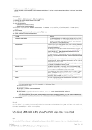 ● You know how to use the DBA Planning Calendar.
For more information about scheduling an action (for example, check statistics) in the DBA Planning Calendar, see Scheduling Actions in the DBA Planning
Calendar.
Procedure
1. Choose CCMS → DB Administration → DBA Planning Calendar .
2. Choose the day when you want the statistics to be updated.
3. Choose Create action .
4. Select one of the following:
○ Update Optimizer Statistics (all tables)
○ Update Optimizer Statistics (one table)
5. Enter data as required in the fields Start Time , Period (weeks) , and Calendar . For more information, see Scheduling Actions in the DBA Planning
Calendar.
6. Choose Continue .
7. If you are scheduling update statistics for one table, enter the Table name.
8. Enter the parameters to specify the update statistics:
Parameter Meaning
Threshold for Update Statistics The statistics for a table are only updated when the optimizer value for the number
of rows in the table deviates from the current (that is, correct) number of rows in the
table by more than a certain value, that is, the "threshold". You can either use the
default value of 10% or enter a value of your own.
Execution strategy To optimize the run time for update statistics, you can choose an execution strategy that
performs update statistics in parallel. You can determine how many parallel processes
are started for update statistics.
The default for this parameter is the number of CPU VPs configured in your system. The
number of CPU VPs is specified in the ONCONFIG parameter NUMCPUVPS. If you
choose a value less than 2, update statistics is performed sequentially. For more
information, see NUMCPUVPS (Informix).
With update statistics for all tables, processing is performed in parallel at table level. If the
statistics for an individual table need to be updated, processing is performed in parallel at
column level.
Application Monitor Statistics The default for this parameter is “no” (that is, the box is not selected). If you select this to
activate the parameter, additional space statistics are calculated for each table. These can
be displayed by the application monitor.
Since this calculation is very time-consuming, SAP recommends that you only activate
this parameter if you work with the application monitor.
Maximum Runtime The default for this parameter is “no limit”. If you want to make sure that the update
statistics does not last too long, you can specify a maximum runtime in minutes. When
this limit is reached, the update statistics ends after the current table.
Log file Using this parameter, you can enter the directory and file name of the log file for update
statistics. The default is $INFORMIXDIR/sapreorg/updstat_<SID>.log. If the
directory you enter does not exist, the default directory is used. If the default directory
does not exist, the log is written to /tmp/updstat_<SID>.log.
Detailed The system writes additional information for each table to the log. The default is to write
only overview information to the log.
If you perform update statistics with an R/3 release prior to 3.1G, it runs as follows:
■ Default threshold value (10%)
■ No parallel processing
■ Calculation of application monitor data is activated
■ No runtime limit
■ Log file defaults to $INFORMIXDIR/sapreorg/updstat_<SID>.log, or (if the required directory does not exist) to
/tmp/updstat_<SID>.log.
If you want to change this, you must delete the planned actions and re-schedule them with R/3 Release 3.1G or later. However, note that parallel
processing and the specification of the log file are only available for jobs scheduled with R/3 Release 4.0B or later.
9. Choose Continue .
Result
The update statistics is now scheduled for execution at the scheduled date and time. For more information about looking at the results of the update statistics, see
Checking the Results of Actions in the DBA Planning Calendar.
Checking Statistics in the DBA Planning Calendar (Informix)
Use
You can use the DBA Planning Calendar in the Computing Center Management System (CCMS) to schedule a check to see whether the statistics on the Informix
PUBLIC
© 2014 SAP SE or an SAP affiliate company. All rights reserved.
Page 10 of 101
 
