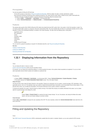 Prerequisites
You have two options for filling the SCR with data:
· Fill the SCR manually as described in Filling and Updating the Repository. With this method, the data is not later automatically updated.
· Now activate the background dispatching of the monitoring architecture. This means that the system starts a method at every system start that fills the
repository with data or updates the dataset. To start the background dispatching, follow the procedure below:
a. Choose CCMS → Configuration → Alert Monitor , or call transaction RZ21.
b. Choose Technical Infrastructure → Method Execution → Activate Background Dispatching .
Features
The standard data supplier of the CCMS for filling the SCR collects only data for the local SAP system; that is, the system in which the repository is stored. You
can display data for other systems by assigning a role to the corresponding SCRs. The most important roles are those of a subordinate repository and of a central
repository. All data of the subordinate repository is available in the central repository. The data covers the following areas, among others:
· Application servers
· RFC destinations
· Clients
· Operation modes
· Databases
· Components
· Printer
· Installed Support Packages
You can also fill or update the repository as required. For information about this, see Filling and Updating the Repository.
See also:
Creating a Central Repository
Creating the CSMREG User
Displaying Information from the Repository
1.32.1 Displaying Information from the Repository
Use
You can display the data in a local or a central
System Component Repository (SCR) using the repository browser.
For example, you can display the Customizing settings in a central repository for clients in the systems whose repositories are registered. Or you can check
which application servers of which systems are installed on a particular host.
Features
Choose CCMS → Configuration → Alert Monitor , or call transaction RZ21. Choose Technical Infrastructure → System Repository → Display .
The system displays the System Components: Object Viewer screen. This is the object browser.
Object Browser
The left part of the screen shows the object hierarchy in the repository. Objects are components such as systems, support packages, RFC destinations, hosts,
application servers, and so on. The repository maps your system as objects that represent these components, and as associations that link these objects. On the
left side of the screen, you can follow the associations in the structure hierarchies of your systems upwards or downwards.
To display the properties of an object, chose the object by double clicking it. The browser then displays all available information for the object, such as status
data for a support package or the settings for a client.
Choose Extras → Display Options to customize the object browser display. You can, for example, only display the folders that contain
objects, and save your display settings as personal variants.
Class Browser
Choose Goto → Class Browser to display the class repository of the SCR. The class repository contains the Common Information Model data model that is the
basis of the SCR.
Filling and Updating the Repository
Use
The CCMS System Component Repository (SCR) is automatically updated when the system is restarted. However, you can also update the SCR manually.
PUBLIC
© 2014 SAP SE or an SAP affiliate company. All rights reserved.
Page 100 of 101
 