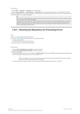 Procedure
1. Choose CCMS → Configuration → Alert Monitor , or call transaction RZ21.
2. Choose Technical Infrastructure → System Repository → Update (locally) . This function schedules the job CCMS_LOAD_REPOSITORY_LOCDATA,
which fills or updates the SCR. You must specify in a dialog box when the job should be scheduled and whether the job should run once or periodically. After you
have scheduled the job, it runs using your authorizations.
If the job CCMS_LOAD_REPOSITORY_LOCDATA has already been scheduled, the system displays this. You can then change the scheduling
directly in transaction SM37 ( Simple Job Selection ).
The background job runs for less than 30 minutes the first time the SCR is filled, as long as it is not an extremely large system, or a system with
a particularly heavy workload. The processing time is long despite this, due to the fact that the SCR checks existing RFC destinations of type
ABAP to find other ABAP systems in the system landscape. The update of a repository that has already been filled usually lasts only a few
minutes in the background processing system.
1.32.3 Checking the Repository for Processing Errors
Use
If errors occur during the following Repository operations, the
CCMS System Component Repository (SCR) reports them in the monitoring architecture:
Filling or updating the SCR
Comparing a local repository with a central repository
The errors are displayed in the Alert Monitor (transaction RZ20).
Procedure
Choose CCMS → Control/Monitoring → Alert Monitor , or call transaction RZ20.
Expand the SAP CCMS Technical Expert Monitors monitor set, and start the
CCMS Selfmonitoring monitor.
Check the log attributes for the SCR. You can find these in the MoniInfra_<Name> subtrees under the CSM (Central System Monitoring) monitoring object.
If an error occurred during a repository operation, this MTE is highlighted in red.
If the MTE is highlighted in red, this usually means that the repository could not complete the data collection for the local system or that the
data comparison with the central repository could not be completed.
4. As errors of this type are usually only temporary, you should first repeat the operation that failed. If the error persists, contact SAP.
PUBLIC
© 2014 SAP SE or an SAP affiliate company. All rights reserved.
Page 101 of 101
 