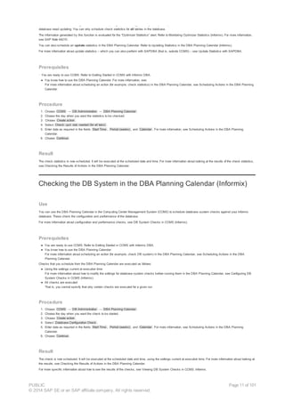 You can use the DBA Planning Calendar in the Computing Center Management System (CCMS) to schedule a check to see whether the statistics on the Informix
database need updating. You can only schedule check statistics for all tables in the database.
The information generated by this function is evaluated for the “Optimizer Statistics” alert. Refer to Monitoring Optimizer Statistics (Informix). For more information,
see SAP Note 64210.
You can also schedule an update statistics in the DBA Planning Calendar. Refer to Updating Statistics in the DBA Planning Calendar (Informix).
For more information about update statistics – which you can also perform with SAPDBA (that is, outside CCMS) – see Update Statistics with SAPDBA.
Prerequisites
· You are ready to use CCMS. Refer to Getting Started in CCMS with Informix DBA.
● You know how to use the DBA Planning Calendar. For more information, see:
For more information about scheduling an action (for example, check statistics) in the DBA Planning Calendar, see Scheduling Actions in the DBA Planning
Calendar.
Procedure
1. Choose CCMS → DB Administration → DBA Planning Calendar .
2. Choose the day when you want the statistics to be checked.
3. Choose Create action .
4. Select Check: upd. stat. needed (for all tabs) .
5. Enter data as required in the fields Start Time , Period (weeks) , and Calendar . For more information, see Scheduling Actions in the DBA Planning
Calendar.
6. Choose Continue .
Result
The check statistics is now scheduled. It will be executed at the scheduled date and time. For more information about looking at the results of the check statistics,
see Checking the Results of Actions in the DBA Planning Calendar.
Checking the DB System in the DBA Planning Calendar (Informix)
Use
You can use the DBA Planning Calendar in the Computing Center Management System (CCMS) to schedule database system checks against your Informix
database. These check the configuration and performance of the database.
For more information about configuration and performance checks, see DB System Checks in CCMS (Informix).
Prerequisites
● You are ready to use CCMS. Refer to Getting Started in CCMS with Informix DBA.
● You know how to use the DBA Planning Calendar.
For more information about scheduling an action (for example, check DB system) in the DBA Planning Calendar, see Scheduling Actions in the DBA
Planning Calendar.
Checks that you schedule from the DBA Planning Calendar are executed as follows:
● Using the settings current at execution time
For more information about how to modify the settings for database system checks before running them in the DBA Planning Calendar, see Configuring DB
System Checks in CCMS (Informix).
● All checks are executed
That is, you cannot specify that only certain checks are executed for a given run.
Procedure
1. Choose CCMS → DB Administration → DBA Planning Calendar .
2. Choose the day when you want the check to be started.
3. Choose Create action .
4. Select Database Configuration Check .
5. Enter data as required in the fields Start Time , Period (weeks) , and Calendar . For more information, see Scheduling Actions in the DBA Planning
Calendar.
6. Choose Continue .
Result
The check is now scheduled. It will be executed at the scheduled date and time, using the settings current at execution time. For more information about looking at
the results, see Checking the Results of Actions in the DBA Planning Calendar.
For more specific information about how to see the results of the checks, see Viewing DB System Checks in CCMS: Informix.
PUBLIC
© 2014 SAP SE or an SAP affiliate company. All rights reserved.
Page 11 of 101
 