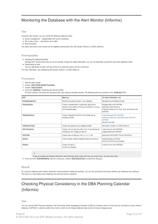 Monitoring the Database with the Alert Monitor (Informix)
Use
Using the alert monitor, you can monitor the following database alerts:
● Space management – reorganization and space monitoring
● DB system check – consistency and profile
● Backup/restore
The alerts described in this section are all triggered automatically from DB System Checks in CCMS (Informix).
Prerequisites
● Changing the default thresholds
Although SAP recommends that you do not normally change the default thresholds, you can set thresholds yourself for most of the database alerts.
● Deactivating an alert
You can deactivate an alert, but only do this for a particular reason and for a short time.
For more information, see Configuring DB System Checks in CCMS (Informix).
Procedure
1. Start the alert monitor.
2. Choose SAP CCMS Monitor Templates .
3. Choose Entire System .
4. Open the Database monitoring tree element (MTE).
For each instance, the alerts are displayed with color coding to indicate severity. The following alerts are possible in the Database MTE:
MTE Meaning For more information, see
SpaceManagement Monitors the space situation in your database Management of Database Growth
Reorganization Checks if reorganization or application data archive
required, due to tables running out of extents or running
out of allocated pages
Reorganization with SAPDBA
Application Data Archiving
Analyzing Tables by Fill Level, Size, and Extents with
SAPDBA
SpaceMonitoring Checks if dbspace fill level OK and if tables can be
extended correctly
Listing Dbspaces with SAPDBA
Analyzing Tables for Critical Next Extent Size with
SAPDBA
See also next step.
DBSystemCheck Checks key aspects of your database system DB System Checks in CCMS (Informix)
DB Consistency Checks if chunk sizes are within limit, if raw devices are
overlapping, and if logging mode OK
Listing Chunks with SAPDBA
Logging Mode with SAPDBA
DB Profile Checks value of settings in the ONCONFIG file Editing the ONCONFIG File for ON-Archive
Backup Checks aspects affecting database backup and archive Database Backup (ON-Bar)
Archive (ON-Archive and ontape)
Restore Checks number of
chunks for a dbspace
Listing Chunks with SAPDBA
To get up-to-date and detailed information about what the alerts mean and how you should react, use the online help.
5. If you have the SpaceMonitoring alert for a dbspace, choose Start analysis tool to extend the dbspace.
Result
By using the database alert monitor continually during productive database operation, you can find out quickly and easily whether your database has problems.
The result is a more highly tuned database and reduced system downtime.
Checking Physical Consistency in the DBA Planning Calendar
(Informix)
Use
You can use the DBA Planning Calendar in the Computing Center Management System (CCMS) to schedule checks on the physical consistency of your Informix
database. SAPDBA is called to perform the checks, which do not change database data and do not require storage space.
PUBLIC
© 2014 SAP SE or an SAP affiliate company. All rights reserved.
Page 12 of 101
 