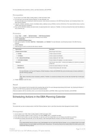 For more information about consistency checks, see Data Consistency with SAPDBA.
Prerequisites
· You are ready to use CCMS. Refer to Getting Started in CCMS with Informix DBA.
● You know how to use the DBA Planning Calendar. For more information, see:
For more information about scheduling an action (for example, check physical consistency) in the DBA Planning Calendar, see Scheduling Actions in the
DBA Planning Calendar.
● In general, schedule consistency checks immediately before a database backup (ON-Bar) or archive (ON-Archive). This means that the backup or archive
contains data checked for consistency.
● If you use the ONCHECK methods (see table below), be aware that table locks might occur. Therefore, it is best to schedule the check when the database is
not in productive use.
Procedure
1. Choose Tools → CCMS → DB Administration → DBA Planning Calendar .
2. Choose the day when you want the physical consistency to be checked.
3. Choose Create action .
4. Select Physical Consistency Check .
5. Enter data as required in the fields Start Time , Period (weeks) , and Calendar . For more information, see Scheduling Actions in the DBA Planning
Calendar.
6. Choose Continue .
7. Select the type of check you want and enter data as required:
Type of check Description
Unload to '/dev/null' checks More thorough check method
○ for table Checks a single named table
○ for dbspace Checks a single named dbspace
- for t ables with 'BLOB' fields Checks all tables with "blob" fields
○ for all tables of database Checks all tables of the database, so can take a long time
ONCHECK Less thorough check method – schedule when database not in productive use because
of table locks
○ ONCHECK -cI Checks the indexes of tables with "blob" fields
○ ONCHECK -CD Checks the data of tables with "blob" fields
For more information, see Type and Frequency of Data Consistency Checks with SAPDBA (the same principles apply to checks performed in
the DBA Planning Calendar).
"Blob" data is most likely to have consistency problems. Therefore, it is sensible to schedule checks on blob data more often than on other types
of data.
8. Choose Continue to plan the check.
Result
The check is now scheduled. It will be executed at the scheduled date and time. For more information about looking at the results, see Checking the Results of
Actions in the DBA Planning Calendar and Using the DB Operations Monitor.
If there are problems with the consistency check, you can look at the log written by SAPDBA. Refer to Log for Data Consistency with SAPDBA.
Scheduling Actions in the DBA Planning Calendar
Use
This section tells you how to schedule actions in the DBA Planning Calendar, which is part of the Computing Center Management System (CCMS).
Prerequisites
● You are ready to use CCMS. Refer to Getting Started in CCMS with Informix DBA.
● If you want to change or delete an action, it must be in the state SCHED (that is, not already executed).
● If you want to insert an action, you must choose today or a later day, and if you choose today, you must choose a time after the current time.
● If an action has already been executed, you can only display it. See Checking the Results of Actions in the DBA Planning Calendar.
If you started theDBA Planning Calendar using Local Calendar from the Central DBA Planning Calendar, you can schedule actions for all remote
systems running on the same platform and with the same characteristics. This assumes that you have already defined the remote systems to the
Central DBA Planning Calendar.
PUBLIC
© 2014 SAP SE or an SAP affiliate company. All rights reserved.
Page 13 of 101
 