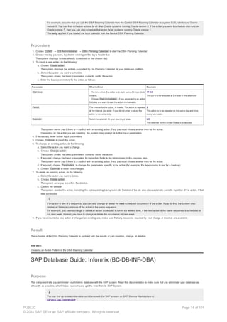 For example, assume that you call the DBA Planning Calendar from the Central DBA Planning Calendar on system FUD, which runs Oracle
version 8. You can then schedule actions for all other Oracle systems running Oracle version 8. If the action you want to schedule also runs on
Oracle version 7, then you can also schedule that action for all systems running Oracle version 7.
This only applies if you started the local calendar from the Central DBA Planning Calendar.
Procedure
1. Choose CCMS → DB Administration → DBA Planning Calendar to start the DBA Planning Calendar.
2. Choose the day you want, by double clicking on the day’s header bar.
The system displays actions already scheduled on the chosen day.
3. To insert a new action, do the following:
a. Choose Create action .
The system displays the actions supported by the Planning Calendar for your database platform.
b. Select the action you want to schedule.
The system shows the basic parameters currently set for the action.
c. Enter the basic parameters for the action as follows:
Parameter What toEnter Example
Start time · The time when the action is to start, using 24-hour clock
notation.
· Choose Start immediately , if you are entering an action
for today and want to start the action immediately.
17:00
The job is to be executed at 5 o'clock in the afternoon.
Period The interval for the action, in weeks. The action is repeated
at the interval you enter. If you do not enter a value, the
action is run once only.
2
The action is to be repeated on the same day and time
every two weeks.
Calendar Select the calendar for your country or area. US
The calendar for the United States is to be used.
The system warns you if there is a conflict with an existing action. If so, you must choose another time for the action.
Depending on the action you are inserting, the system may prompt for further input parameters.
4. If necessary, enter further input parameters.
5. Choose Continue to insert the action.
6. To change an existing action, do the following:
a. Select the action you want to change.
b. Choose Change action .
The system shows the basic parameters currently set for the action.
c. If required, change the basic parameters for the action. Refer to the table shown in the previous step.
The system warns you if there is a conflict with an existing action. If so, you must choose another time for the action.
d. If required, choose Parameters to change the parameters specific to the action (for example, the tape volume to use for a backup).
e. Choose Continue to save your changes.
7. To delete an existing action, do the following:
a. Select the action you want to delete.
b. Choose Delete action .
The system asks you to confirm the deletion.
c. Confirm the deletion.
The system deletes the action, including the corresponding background job. Deletion of the job also stops automatic periodic repetition of the action, if that
was scheduled.
If an action is one of a sequence, you can only change or delete the next scheduled occurrence of the action. If you do this, the system also
deletes all future occurrences of the action in the same sequence.
For example, you cannot change or delete an action scheduled to run in six weeks’ time, if the next action of the same sequence is scheduled to
run next week. Instead, you have to change or delete the occurrence for next week.
8. If you have inserted a new action or changed an existing one, make sure that any resources required by your change or insertion are available.
Result
The schedule of the DBA Planning Calendar is updated with the results of your insertion, change, or deletion.
See also:
Choosing an Action Pattern in the DBA Planning Calendar
SAP Database Guide: Informix (BC-DB-INF-DBA)
Purpose
This component lets you administer your Informix database with the SAP system. Read this documentation to make sure that you administer your database as
efficiently as possible, which helps your company get the most from its SAP System.
You can find up-to-date information on Informix with the SAP system on SAP Service Marketplace at:
service.sap.com/dbainf
PUBLIC
© 2014 SAP SE or an SAP affiliate company. All rights reserved.
Page 14 of 101
 
