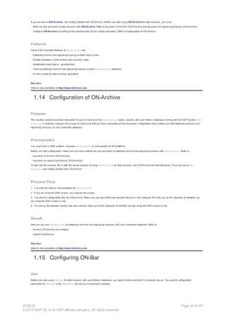 If you are new to ON-Archive, see Getting Started with ON-Archive. Before you start using ON-Archive for data recovery, you must:
· Work out your approach to data recovery with ON-Archive. Refer to Approach to Archive (ON-Archive) and Approach to Logical-Log Backup (ON-Archive).
· Configure ON-Archive according to the requirements of your chosen approach. Refer to Configuration of ON-Archive.
Features
Some of the important features of ON-Archive are:
· Database archive and logical-log backup to either tape or disk
· Parallel operation in both archive and recovery mode
· Unattended mode (that is, operator-free)
· Tracking database archive and logical-log backup events in sysmaster database
· Access control for data recovery operations
See also:
Informix documentation at http://www.informix.com
1.14 Configuration of ON-Archive
Purpose
This section contains essential information for you to make sure that ON-Archive works correctly with your Informix database running with the SAP System. ON-
Archive is relatively complex and it pays to make sure that you have completed all the necessary configuration tasks before you start database archives and
logical-log backups on your production database.
Prerequisites
You must have a UNIX platform, because ON-Archive is not available for NT platforms.
Before you start configuration, make sure you have worked out your approach to database archive and logical-log backup with ON-Archive. Refer to:
· Approach to Archive (ON-Archive)
· Approach to Logical-Log Backup (ON-Archive)
To see how this process fits in with the overall process of using ON-Archive for data recovery, see ON-Archive for Data Recovery. If you are new to ON-
Archive, see Getting Started with ON-Archive.
Process Flow
1. You read the Informix documentation for ON-Archive.
2. If you are using the SAP scripts, you prepare the scripts.
3. You edit the configuration files for ON-Archive. Make sure you also define the required devices in the config.arc file (how you do this depends on whether you
are using the SAP scripts or not).
4. You set up the required volume sets and volumes (how you do this depends on whether you are using the SAP scripts or not).
Result
Now you can use ON-Archive for database archives and logical-log backups with your production database. Refer to:
· Archive (ON-Archive and ontape)
· Logical-Log Backup
See also:
Informix documentation at http://www.informix.com
1.15 Configuring ON-Bar
Use
Before you start using ON-Bar for data recovery with your Informix database, you need to make sure that it is correctly set up. You specify configuration
information for ON-Bar in the ONCONFIG file and as environment variables.
PUBLIC
© 2014 SAP SE or an SAP affiliate company. All rights reserved.
Page 16 of 101
 
