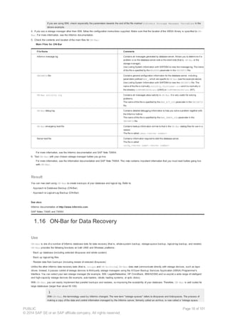 If you are using ISM, check especially the parameters towards the end of the file marked Informix Storage Manager Variables in the
above example.
4. If you use a storage manager other than ISM, follow the configuration instructions supplied. Make sure that the location of the XBSA library is specified to ON-
Bar. For more information, see the Informix documentation.
5. Check the contents and location of the main files for ON-Bar.
Main Files for ON-Bar
File Name Comments
Informix message log Contains all messages generated by database server. Allows you to determine if a
problem is on the database server side or the client side (that is, ON-Bar or the
storage manager).
Use Listing System Information with SAPDBA to view the message log. The name
of the file is specified by the MSGPATH parameter in the ONCONFIG file.
ONCONFIG file Contains general configuration information for the database server, including
parameters prefixed BAR_, which are specific to ON-Bar (see the example above).
Use Listing System Information with SAPDBA to view the ONCONFIG file. The
name of the file is normally onconfig.<hostname>.sid and it is normally in
the directory $INFORMIXDIR/etc (UNIX) or %INFORMIXDIR%etc (NT).
ON-Bar activity log Contains all messages about activity in ON-Bar. It is very useful for solving
problems.
The name of the file is specified by the BAR_ACT_LOG parameter in the ONCONFIG
file.
ON-Bar debug log Contains detailed debugging information to help you solve a problem together with
the Informix hotline.
The name of the file is specified by the BAR_DEBUG_LOG parameter in the
ONCONFIG file.
ON-Bar emergency boot file Contains backup information similar to that in the ON-Bar catalog files for use in a
restore.
The file is called ixbar.<server number>
Server boot file Contains information required to start the database server.
The file is called
oncfg_<server name>.<server number>
For more information, see the Informix documentation and SAP Note 78884.
6. Test ON-Bar with your chosen storage manager before you go live.
For more information, see the Information documentation and SAP Note 78884. This note contains important information that you must read before going live
with ON-Bar.
Result
You can now start using ON-Bar to create backups of your database and logical log. Refer to:
· Approach to Database Backup (ON-Bar)
· Approach to Logical-Log Backup (ON-Bar)
See also:
Informix documentation at http://www.informix.com
SAP Notes 74440 and 78884
1.16 ON-Bar for Data Recovery
Use
ON-Bar is one of a number of Informix database tools for data recovery (that is, whole-system backup, storage-space backup, logical-log backup, and restore).
ON-Bar provides the following functions on both UNIX and Windows platforms:
· Back up database (including selected dbspaces and whole system)
· Back up logical-log files
· Restore data from backups (including restore of selected dbspaces)
Unlike the other Informix data recovery tools (that is, ontape and ON-Archive), ON-Bar does not communicate directly with storage devices, such as tape
drives. Instead, it passes control of storage devices to third-party storage managers using the X/Open Backup Services Application (XBSA) Programmer's
Interface. You can select your own storage manager (for example, ISM, Legato/Networker, HP OmniBack, IBM/ADSM) and so exploit a wide range of intelligent
and high-capacity storage devices (for example, auto loaders, robotic loading systems, or optic disks).
With ON-Bar, you can easily implement fast parallel backups and restores, so improving the availability of your database. Therefore, ON-Bar is well suited for
large databases (larger than about 50 GB).
With ON-Bar, the terminology used by Informix changed. The new term "storage spaces" refers to dbspaces and blobspaces. The process of
making a copy of the data and control information managed by the Informix server, formerly called an archive, is now called a “storage space
PUBLIC
© 2014 SAP SE or an SAP affiliate company. All rights reserved.
Page 18 of 101
 