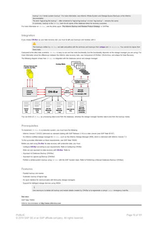 backup” or a "whole system backup". For more information, see Informix Whole-System and Storage-Space Backups or the Informix
documentation.
The term “logical-log file backup” – often shortened to “logical-log backup” or even “log backup” – remains the same.
In summary, backup is the ON-Bar term for all copies of the database taken for recovery purposes.
For more information on ON-Bar, see the white paper The Informix Backup and Restore Product Strategy in SAPNet.
Integration
If you choose ON-Bar as your data recovery tool, you must do all your backups and restores with it.
The backups written by ON-Bar are not compatible with the archives and backups from ontape and ON-Archive. You cannot mix tapes from
these tools.
Compared to the other tools available, ON-Bar is easy to use and has wide functionality (but the functionality depends on the storage manager you are using). For
more information about the differences between the Informix data recovery tools, see Comparison of ON-Bar, ON-Archive, and ontape for Data Recovery.
The following diagram shows how ON-Bar is integrated with the database server and storage manager:
You can think of ON-Bar as processing data to and from the database, whereas the storage manager handles data to and from the backup media.
Prerequisites
To implement ON-Bar in a production system, you must have the following:
· Informix Version 7.23UC3 (delivered as standard starting with SAP Release 3.1H) or a later version (see SAP Note 50157)
· An Informix-certified storage manager for ON-Bar, such as the Informix Storage Manager (ISM), which is delivered with Informix Version 7.3
To find up-to-date information on these requirements, see SAP Note 78884.
Before you start using On-Bar for data recovery with production data, you must:
· Configure ON-Bar according to your requirements. Refer to Configuring ON-Bar.
· Work out your approach to data recovery with ON-Bar. Refer to:
- Approach to Database Backup (ON-Bar)
- Approach to Logical-Log Backup (ON-Bar)
· Perform a whole-system backup using ON-Bar with the SAP System down. Refer to Performing a Manual Database Backup (ON-Bar).
Features
· Parallel backup and restore
· Automatic backup of logical logs
· An open interface for communication with third-party storage managers
· Support for intelligent storage devices using XBSA.
Use onsmsync to delete old backup and restore details created by ON-Bar or to regenerate a corrupt ixbar emergency boot file.
See also:
SAP Note 78884
Informix documentation at http://www.informix.com
PUBLIC
© 2014 SAP SE or an SAP affiliate company. All rights reserved.
Page 19 of 101
 