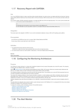 1.17 Recovery Report with SAPDBA
Use
You can use SAPDBA for Informix to create a report that provides essential information if you need to recover your database after failure with data loss. Recovery
means restoring database data that you have previously stored in archives and backups. With the recovery report, you can more quickly and easily restore your
database.
Once correctly installed, SAPDBA automatically generates an up-to-date report after every archive and logical-log backup. You can only use this procedure with
ON-Archive, as the recovery reports are not available for ontape or ON-Bar.
The information given here applies if you are using an Informix version later than 6.0.
For more information if you are using Informix version 6.0, see Creation of Recovery Report with SAPDBA (Informix 6.0).
Integration
The recovery report is fully integrated in SAPDBA. You can use this functionality for databases running on UNIX and NT operating system platforms.
Prerequisites
· You know how to use SAPDBA and have set it up correctly. Refer to Getting Started with SAPDBA.
· You are using an Informix version later than 6.0 with ON-Archive.
Activities
1. You prepare for the recovery report (you do this once only).
SAPDBA then creates the recovery report automatically after every archive and logical-log backup.
2. You view the recovery report if you need to perform a restore (that is, in the event of database failure with data loss).
See also:
Informix documentation
1.18 Configuring the Monitoring Architecture
Purpose
The monitoring of a system landscape is a complex task of significant importance for every company that operates one or more SAP systems. The complexity
increases with every additional system, component, or extension.
With the monitoring architecture of the Computing Center Management System (CCMS), SAP provides a flexible and universally-usable infrastructure with
which you can centrally monitor your entire IT landscape and which reports problems quickly and reliably.
The monitoring architecture is delivered free of cost with every SAP Web Application Server. The architecture runs on every SAP Web Application Server and
can easily be extended to include additional SAP and non-SAP components.
The concept of the monitoring architecture is that all required information is available in a central monitoring system (CEN), and therefore makes the work of the
administrators easier. Problems are displayed as soon as they occur; all log files are also accessible from a central location, which reduces the time for error
identification and correction. In this way, the monitoring architecture enables greater efficiency with lower costs.
Additional configuration steps allow advanced technologies such as notifications, meaning that administrators no longer need to actively investigate systems for
alerts.
This guide outlines the configuration steps required to monitor a system landscape based on SAP NetWeaver 04. It is a prerequisite for this that you have already
completed the installation of the corresponding components.
To configure the monitoring, perform the following processes in the specified sequence:
· Configuring a Central Monitoring System (CEN)
· Monitoring: Configuring ABAP Instances
· Monitoring: Configuring Java Instances
· Monitoring: Configuring Other SAP NetWeaver Components
· Configuring Alert Triggering and Alert Reactions
1.30 The Alert Monitor
PUBLIC
© 2014 SAP SE or an SAP affiliate company. All rights reserved.
Page 20 of 101
 