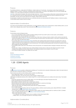 Purpose
The monitoring architecture, a solution within SAP NetWeaver, centrally monitors any IT environments – from individual systems through networked SAP
NetWeaver solutions, to complex IT landscapes incorporating several hundred systems. It is provided in SAP NetWeaver and can be used immediately after
installation. You can easily extend the architecture to include SAP and non-SAP components.
Alerts form a central element of monitoring. They quickly and reliably report errors – such as values exceeding or falling below a particular threshold value or that
an IT component has been inactive for a defined period of time. These alerts are displayed in the Alert Monitor; this reduces the workload for the system
administration, since they now only need to watch the error messages, instead of endless system data.
The Alert Monitor is therefore the central tool with which you can efficiently administer and monitor distributed SAP NetWeaver solutions or client/server systems.
The Alert Monitor displays problems quickly and reliably.
Implementation Considerations
If you want to use the Alert Monitor for central monitoring (that is, you want to monitor the systems of your IT landscape from a central monitoring system), you must
perform various configuration steps yourself. These are described under Configuring the Monitoring Architecture.
Features
The Alert Monitor provides the following functions:
· You can use the Alert Monitor to perform complete and detailed monitoring of all SAP and non-SAP systems, the host systems, and the database.
· All errors generate alerts, which are displayed in a tree structure.
· The alerts contain a status indicator with a color and a numerical value. Yellow means a warning, red means a problem, and the numerical value shows the
severity of the reported error. In the tree structure, the most severe alerts are passed upward in the display hierarchy. If a tree node is not displaying an alert,
there is also no error in the entire branch below it.
· You can assign certain analysis and auto-reaction methods to the alerts, which contribute to faster processing of the error. If you double-click an alert, the
monitoring architecture starts the assigned analysis method (such as the job administration transaction for a prematurely terminated job). An auto-reaction
method, on the other hand, starts automatically as soon as the alert occurs. This includes executing operating system commands and sending an e-mail or an
SMS message to the system administration.
· The Alert Monitor contains various view in which either the current or the open (that is, the unanalyzed) problem messages are displayed. Alerts are also
archived.
· Threshold values, methods, and detailed help for many monitoring attributes and three extensive monitor sets with monitors for all aspects of system
management are predefined on the basis of Best Practices in the monitoring architecture and are available in every SAP system.
· You can adjust all settings individually, and configure your own monitors.
See also:
Concept of the Monitoring Architecture
Operating the Alert Monitor
Customizing the Alert Monitor
1.20 CCMS Agents
Purpose
The Monitoring Architecture provides an infrastructure for monitoring your IT environment and its components. Monitoring data is stored in the shared memory of
every server with a running SAP instance or a running agent.
Read and write access from the central monitoring system is possible in two different ways:
· Using a defined ABAP interface, in the case of an SAP instance
· Using the CCMS agent, in the case of any server on which the agent is installed and active
CCMS agents are independent processes with an interface through RFC to a central monitoring system and an interface to the shared memory. They therefore
allow you to:
· Include SAP components that do not have an ABAP interface, such as the J2EE Engine or the Internet Transaction Server (ITS)
· Include components that are not part of the SAP environment
· Make available an alternative connection route to a shared memory segment
· Optimize performance when reading and writing monitoring attributes and alerts, by using the push technology
· Connect to a shared memory segment without requiring a free work process
Agents also make entirely new monitoring functions possible within the monitoring architecture:
· You can monitor any log files.
· You can monitor processes at operating system level. The actual monitoring is performed using the operating system collector SAPOSCOL. For detailed
information about it, see Operating System Collector SAPOSCOL.
· You can create central auto-reactions in which an auto-reaction method is started in the central monitoring system as a reaction to an alert in a monitored
system. For detailed information about this, see Setting up Central Auto-Reaction Methods.
Agents monitor network data, including:
¡ The configuration of the network environment, such as an interface or Domain Name System (DNS)
¡ Network metrics, such as the length of time taken for a DNS address resolution
Implementation Considerations
PUBLIC
© 2014 SAP SE or an SAP affiliate company. All rights reserved.
Page 21 of 101
 
