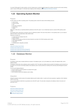 You require CCMS agents for central monitoring, since the monitoring data is primarily transferred between the monitored components and the central monitoring
system using the CCMS agents. For information about configuring central monitoring, see Configuring the Monitoring Architecture.
1.23 Operating System Monitor
Purpose
An SAP instance runs within an operating system. The operating system provides the instance with the following resources:
Virtual memory
Physical memory
CPU
File system management
Physical disk
Network
Bottlenecks in these areas can significantly affect the performance of the SAP system. You can monitor these resources using the CCMS operating system
monitor.
The operating system monitor helps you locate the cause of a performance problem. If the source of the problem is in the operating system, you can analyze it
further and resolve it using external tools or other external means.
Performance indicators are:
Average load of and utilization of the CPU
Memory utilization
Paging in and out of data to and from the memory (replaced by pool data in the OS/400 operating system monitor)
Disk utilization information
LAN activity
Operating system configuration parameters
See Also:
Calling the Operating System Monitor
Operating System Monitor Data: CPU
Operating System Monitor Data: Memory Management
Operating System Monitor Data: File System and LAN
1.22 Database Monitor
Purpose
The database monitor checks important performance indicators in the database system, such as the database size, quality of the database buffer, and the
database indexes.
The database monitor works with any database system supported by SAP. The monitor uses statistics that are provided by the database system with which you
are working. You can access most of these statistics for the database system using the performance monitoring of the Computing Center Management Systems
(CCMS).
You can use the Database Monitor to:
● Check the database during the operation of a production SAP system
● Analyze various problems
● Fetch information required for the database system settings
Integration
Although the database monitor accesses and evaluates database-specific statistics tables, it usually has the same appearance, regardless of which database
system you are using.
You can call the database monitor from any application server of the SAP system. The same data is displayed by the database monitor is the same on all
application servers.
Features
SAP/Oracle Database Monitor (New)
SAP/Oracle Database Monitor (Old)
SAP/SQL Server Database Monitor
SAP/MaxDB Database Monitor
PUBLIC
© 2014 SAP SE or an SAP affiliate company. All rights reserved.
Page 22 of 101
 