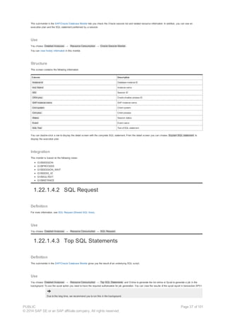 This submonitor in the SAP/Oracle Database Monitor lets you check the Oracle session list and related resource information. In addition, you can see an
execution plan and the SQL statement performed by a session.
Use
You choose Detailed Analyses → Resource Consumption → Oracle Session Monitor .
You can view history information in this monitor.
Structure
This screen contains the following information:
Column Description
Instance Id Database instance ID
Inst. Name Instance name
SID Session ID
ORA proc. Oracle shadow process ID
SAP instance name SAP instance name
Clnt system Client system
Clnt proc. Client process
Status Session status
Event Event name
SQL Text Text of SQL statement
You can double-click a row to display the detail screen with the complete SQL statement. From the detail screen you can choose Explain SQL statement to
display the execution plan
Integration
This monitor is based on the following views:
GV$SESSION
GV$PROCESS
GV$SESSION_WAIT
GV$SESS_IO
GV$SQLTEXT
GV$INSTANCE
1.22.1.4.2 SQL Request
Definition
For more information, see SQL Request (Shared SQL Area).
Use
You choose Detailed Analyses → Resource Consumption → SQL Request .
1.22.1.4.3 Top SQL Statements
Definition
This submonitor in the SAP/Oracle Database Monitor gives you the result of an underlying SQL script.
Use
You choose Detailed Analyses → Resource Consumption → Top SQL Statements and Online to generate the list online or Spool to generate a job in the
background. To use the spool option you need to have the required authorization for job generation. You can view the results of the spool report in transaction SP01.
Due to the long time, we recommend you to run this in the background.
PUBLIC
© 2014 SAP SE or an SAP affiliate company. All rights reserved.
Page 37 of 101
 