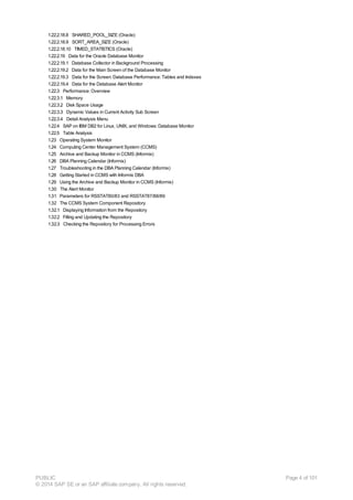 1.22.2.18.8 SHARED_POOL_SIZE (Oracle)
1.22.2.18.9 SORT_AREA_SIZE (Oracle)
1.22.2.18.10 TIMED_STATISTICS (Oracle)
1.22.2.19 Data for the Oracle Database Monitor
1.22.2.19.1 Database Collector in Background Processing
1.22.2.19.2 Data for the Main Screen of the Database Monitor
1.22.2.19.3 Data for the Screen: Database Performance: Tables and Indexes
1.22.2.19.4 Data for the Database Alert Monitor
1.22.3 Performance: Overview
1.22.3.1 Memory
1.22.3.2 Disk Space Usage
1.22.3.3 Dynamic Values in Current Activity Sub Screen
1.22.3.4 Detail Analysis Menu
1.22.4 SAP on IBM DB2 for Linux, UNIX, and Windows: Database Monitor
1.22.5 Table Analysis
1.23 Operating System Monitor
1.24 Computing Center Management System (CCMS)
1.25 Archive and Backup Monitor in CCMS (Informix)
1.26 DBA Planning Calendar (Informix)
1.27 Troubleshooting in the DBA Planning Calendar (Informix)
1.28 Getting Started in CCMS with Informix DBA
1.29 Using the Archive and Backup Monitor in CCMS (Informix)
1.30 The Alert Monitor
1.31 Parameters for RSSTAT80/83 and RSSTAT87/88/89
1.32 The CCMS System Component Repository
1.32.1 Displaying Information from the Repository
1.32.2 Filling and Updating the Repository
1.32.3 Checking the Repository for Processing Errors
PUBLIC
© 2014 SAP SE or an SAP affiliate company. All rights reserved.
Page 4 of 101
 