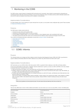 1 Monitoring in the CCMS
The CCMS provides a range of monitors for monitoring the SAP environments and its components. These monitors are indispensable for understanding and
evaluating the behavior of the SAP processing environment. In the case of poor performance values, the monitors provide you with the information required to fine
tune your SAP system and therefore to ensure that your SAP installation is running efficiently.
Implementation Considerations
For central monitoring, that is, for the monitoring of a system landscape from one system, you must perform various configuration steps yourself. These are outlined
in Configuring the Monitoring Architecture.
Features
The CCMS analysis monitors provide functions for:
Checking the system status and the operating modes
Detecting and correcting potential problems as quickly as possible
An early diagnosis of potential problems, such as resource problems in a host or database system, which could affect the SAP system
The analysis and fine tuning of the SAP system and its environment (host and database system) to optimize the throughput of the SAP system
You can either use the following applications independently or execute them as analysis methods in the alert monitor:
Global Work Process Overview
Workload Monitor
Global Workload Monitor
Operating System Monitor
Operating System Collector
SAP Buffer
Database Monitor
1.1 CCMS: Informix
Purpose
This component enables you to manage your Informix database using the Computing Center Management System (CCMS). With CCMS, you get extensive
support in database administration (DBA) for the Informix database and can perform many DBA functions from within the SAP system.
Implementation Considerations
SAP recommends you to use CCMS for Informix DBA where possible. CCMS is supported for Informix databases on both UNIX and Windows platforms.
For each area of administration, the table below in "Integration" shows the available tools. In general, you should use CCMS or SAPDBA as first choice, followed
by the other Informix tools. The reasons for this are as follows:
● CCMS uses the familiar SAP interface, can be used directly from your SAP session and is perfectly adequate for many routine functions.
● SAPDBA is tailored for use with the SAP system running on Informix databases and can also be used when the SAP system is down. With SAPDBA, you
can perform a wide range of DBA functions (but not archive and backup).
● The Informix tools have the disadvantage that they are not designed specifically to run with the R/3 System, and furthermore some of these tools have a less
advanced interface than SAPDBA or CCMS.
There are some overlaps in functionality between CCMS and SAPDBA. In general, however, they complement one another, as their strengths lie in different
areas. For example, CCMS is more suited for shared memory parameters, whereas SAPDBA is better for monitoring and tuning in the area of space
management.
These are only guidelines as to the best tool for the task. The exact nature of the task determines which tool you should use.
Integration
There are many different tasks involved in Informix database administration, only some of which you can carry out using CCMS, as shown in the following table:
Area of administration Can Be Performed Using
Installation SAPinst
Archive and backup CCMS, ontape, ON-Archive, ON-Bar
Reorganization SAPDBA
Update statistics CCMS, SAPDBA, Informix tools
Performance tuning CCMS, SAPDBA, Informix tools
Monitoring CCMS, SAPDBA, Informix tools
Space management SAPDBA, Informix tools
PUBLIC
© 2014 SAP SE or an SAP affiliate company. All rights reserved.
Page 5 of 101
 