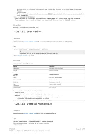 For numeric columns, you can select the column and choose Total to generate totals. For example, you can generate totals for the column Total
Requests .
¡ Generating subtotals
For the non-numeric columns you can select the column and choose Subtotals to generate subtotals. For example, you can generate subtotals for the
column Enqueue Type .
· RAC only: v$enqueue stat with Total Lines
This tab page appears only for RAC systems when you are monitoring the whole system, that is, you have selected Total under DB Instances .
The tab page displays the same information as in the table above plus total lines for all instances, marked with Instance ID set to zero.
Integration
This monitor is based on the view GV$ENQUEUE_STAT.
1.22.1.5.2 Lock Monitor
Definition
This submonitor in the SAP/Oracle Database Monitor helps you monitor currently active locks that are causing other requests to wait.
Use
You choose Detailed Analyses → Exceptional Conditions → Lock Monitor .
Entries marked “RAC only” are only relevant for Oracle Real Application Cluster (RAC).
You can view history information in this monitor.
Structure
This screen contains the following information:
Column Description
Object Name Name of the locked object or table
Inst_ID
RAC only
Database instance ID
Inst Name
RAC only
Database instance name
Status Lock status, HOLD or WAIT
Oracle Session ID Oracle session ID
Oracle Sha Oracle shadow process ID
PID
– Process ID
Operating system process ID
Time since grant Time since grant
You can view details on the locks displayed and also related locks:
· Detailed lock display
You can double-click a row to view the detailed lock display, including the SQL statement.
· Related locks
From the detailed lock display, you can choose Linked Lock to display the related lock holders or waiters:
¡ For a lock holder, the lock holder itself and all lock waiters are displayed.
¡ For a lock waiter, the lock waiter itself and the related lock holder are displayed.
1.22.1.5.3 Database Message Log
Definition
This submonitor in the SAP/Oracle Database Monitor lets you check the database message log.
Use
You choose Detailed Analyses → Exceptional Conditions → Database Message Log .
To generate the required display of the message log, you specify the parameters:
· Select content
PUBLIC
© 2014 SAP SE or an SAP affiliate company. All rights reserved.
Page 50 of 101
 