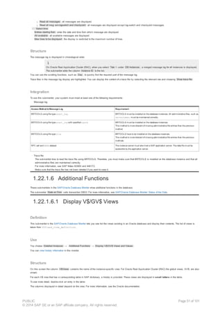 ¡ Read all messages : all messages are displayed
¡ Read all msg. w/o logswitch and checkpoint : all messages are displayed except log-switch and checkpoint messages
· Select time
· Entries starting from : enter the date and time from which message are displayed
· All available : all available messages are displayed
· Max lines to be displayed : the display is restricted to the maximum number of lines
Structure
The message log is displayed in chronological order.
On Oracle Real Application Cluster (RAC), when you select Tota l under DB Instances , a merged message log for all instances is displayed.
The submonitor adds the column Instance ID to the list.
You can use the scrolling functions, such as Day , to quickly find the required part of the message log.
Trace files in the message log display are highlighted. You can display the content of a trace file by selecting the relevant row and choosing Show trace file .
Integration
To use this submonitor, your system must meet at least one of the following requirements:
· Message log
Access Method toMessage Log Requirement
BRTOOLS using file type alert_log BRTOOLS must be installed on the database instances. All administrative files, such as
servernames, must be maintained correctly.
BRTOOLS using file type alert_log with specified sysid BRTOOLS must be installed on the database instances.
This method is more tolerant of missing administrative file entries than the previous
method.
BRTOOLS using file type file BRTOOLS have to be installed on the database instances.
This method is more tolerant of missing administrative file entries than the previous
methods.
RFC call and READ dataset The instance server must also host a SAP application server. The data file must be
accessible by the application server.
· Trace file
The submonitor tries to read the trace file using BRTOOLS. Therefore, you must make sure that BRTOOLS is installed on the database instance and that all
administrative files are maintained correctly.
For more information, see SAP Notes 80689 and 446172.
Make sure that the trace file has not been deleted if you want to view it.
1.22.1.6 Additional Functions
These submonitors in the SAP/Oracle Database Monitor show additional functions in the database.
The submonitor State on Disk calls transaction DB02. For more information, see SAP/Oracle Database Monitor: Status of the Data.
1.22.1.6.1 Display V$/GV$ Views
Definition
This submonitor in the SAP/Oracle Database Monitor lets you see list the views existing in an Oracle database and display their contents. The list of views is
taken from V$fixed_view_definition.
Use
You choose Detailed Analyses → Additional Functions → Display V$/GV$ Views and Values .
You can view history information in this monitor.
Structure
On this screen the column V$Views contains the name of the instance-specific view. For Oracle Real Application Cluster (RAC) the global views, GV$, are also
shown.
For each V$ view that has a corresponding table in SAP dictionary, a history is provided. These views are displayed in small letters in the table.
To see more detail, double-click an entry in the table.
The columns displayed in detail depend on the view. For more information, see the Oracle documentation.
PUBLIC
© 2014 SAP SE or an SAP affiliate company. All rights reserved.
Page 51 of 101
 