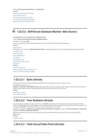 manuals Server Concepts, Server Reference and Server Tuning.
See also:
SAP/Oracle Database Monitor: Main Screen
Detailed Analysis (Oracle)
SAP/Oracle Database Monitor: Data Status
SAP/Oracle Performance Monitoring Strategies
Diagnosing SAP/Oracle Performance Problems
1.22.2.2 SAP/Oracle Database Monitor: Main Screen
To display the main screen of the SAP/Oracle Database monitor:
Choose CCMS ® Control ® Performance Menu ® Database ® Activity .
Alternatively, use transaction ST04 .
The main screen of the SAP/Oracle Database Monitor shows the most important indicators of Oracle database performance.
See also:
Database Monitor
The information on the main screen Database Performance Analysis is subdivided into various sections. The most important sections are explained below:
Data Buffer (Oracle)
Shared Pool (Oracle)
Redo Log Buffer (Oracle)
Calls (Oracle)
Time Statistics (Oracle)
Table Scans/Table Fetch (Oracle)
Sorts (Oracle)
See also:
Detailed Analysis (Oracle)
SAP/Oracle Database Monitor: Status of the Data
SAP/Oracle Performance Monitoring Strategies
1.22.2.2.1 Sorts (Oracle)
This section shows the total number of sort operations along with the number of sort operations performed in memory or on disk.
Sort operations take place if you use
ORDER BY , GROUP BY or SORT MERGE JOIN SQL statements. Sorting is also done during index creation. Sorting can be a very expensive process and
should be avoided whenever possible. It is generally better for performance if sorting is done in memory than on disk.
See also:
Monitoring Sorting (Oracle)
SORT_AREA_SIZE (Oracle)
1.22.2.2.2 Time Statistics (Oracle)
An Oracle shadow process either runs actively on the PC (it uses CPU time ) or else it waits. Wait situations can be divided into cases where the Oracle
process is waiting because there is currently nothing for it to do ('idle waits') or where the Oracle process wants to run but first has to wait for a resource that is not
yet available ( 'busy waits '). 'Total waits time' describes the sum of 'idle wait time' and 'busy waits time'.
Sessions busy is defined as (CPU time + busy wait time) / (CPU time + total wait time). CPU usage is defined as CPU time / Elapsed time . Time/ User call
is defined as (CPU time + busy wait time) / User calls .
Note that the three ratios show mean values since database startup. If you want to determine the actual load at its peak, you should use the monitor's
Reset -function.
See also:
Wait Events (Oracle)
1.22.2.2.3 Table Scans/Table Fetch (Oracle)
PUBLIC
© 2014 SAP SE or an SAP affiliate company. All rights reserved.
Page 59 of 101
 