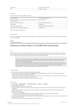 System checks SAPDBA, Informix tools, CCMS
Other SAPDBA, Informix tools
Features
The main features for Informix DBA in CCMS are as follows:
Area of Administration Can Be Performed in CCMS Using
Scheduling archive, backup, update statistics, DB system checks, physical consistency
checks, and other tasks
DBA Planning Calendar
Reviewing results of archive and backup Archive and Backup Monitor in CCMS
Update Statistics Update Statistics
Performance tuning and monitoring Database Monitor and Database Alert Monitor
System checks (that is, configuration and performance) DB System Check
There is some overlap between these tools.
Constraints
You have to perform certain DBA functions outside the SAP system, that is, using tools supplied by Informix and SAP. For example, to perform a reorganization,
you have to use SAPDBA.
See also:
SAP Database Guide: Informix
Choosing an Action Pattern in the DBA Planning Calendar
Use
The DBA Planning Calendar provides easy-to-use predefined action patterns specific to each database platform. You specify a reference time, on the basis of
which all schedules are defined. It is possible later to delete an action pattern. For more information about how to change actions in a pattern, see Scheduling
Actions in the DBA Planning Calendar. However, SAP recommends you to use a predefined action pattern.
If you started the DBA Planning Calendar using Local Calendar from the Central DBA Planning Calendar, you can choose action patterns for all
remote systems running on the same platform and with the same characteristics. This assumes that you have already defined the remote
systems to the Central DBA Planning Calendar.
For example, assume that you call the DBA Planning Calendar from the Central DBA Planning Calendar on system FUD, which runs Oracle
version 8. You can then choose action patterns for all other Oracle systems running Oracle version 8. If the actions in the action pattern that you
want to schedule also run on Oracle version 7, then you can also schedule that action pattern for all systems running Oracle version 7.
This only applies if you started the local calendar from the Central DBA Planning Calendar.
Prerequisites
● You are ready to use CCMS. Refer to Getting Started in CCMS with Informix DBA.
● If you have started the DBA Planning Calendar using Local Calendar from the Central DBA Planning Calendar, you can choose action patterns for all
systems on the same platform and with the same characteristics.
For example, assume that you call the DBA Planning Calendar on system FUD, which is an Oracle system running Oracle version 8. You can then set up
an action pattern for all other Oracle systems running Oracle version 8.
This only applies if you started the calendar from the Central DBA Planning Calendar.
Procedure
1. Choose CCMS → DB Administration → DBA Planning Calendar → Calendar → Action Pattern .
2. Select a predefined action pattern.
3. Enter the time at which the key action is to be carried out.
The system suggests an appropriate time, which you can accept if you want. The system uses this time to work out the schedule for the activities in the
action pattern.
If there are conflicts between the action pattern you have chosen and activities that are already scheduled in the Planning Calendar, then the system
presents a list of the conflicts.
4. If there are conflicts, do the following:
a. Print the list with the key combination. Then choose Cancel . No activities from the new action pattern are scheduled.
b. Review and eliminate the conflicts before trying to schedule the action pattern again.
5. To delete a predefined action pattern, you have to delete the next scheduled occurrence of the action that was scheduled as part of an action pattern. All future
scheduling of the action is deleted.
6. Make sure that the required resources are available when an action is scheduled to run.
Shift-F1
PUBLIC
© 2014 SAP SE or an SAP affiliate company. All rights reserved.
Page 6 of 101
 